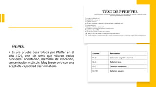 PFEIFFER.
• Es una prueba desarrollada por Pfeiffer en el
año 1975, con 10 items que valoran varias
funciones: orientación, memoria de evocación,
concentración y cálculo. Muy breve pero con una
aceptable capacidad discriminatoria.
 