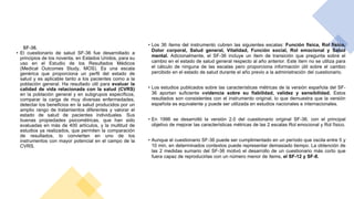 • Los 36 ítems del instrumento cubren las siguientes escalas: Función física, Rol físico,
Dolor corporal, Salud general, Vitalidad, Función social, Rol emocional y Salud
mental. Adicionalmente, el SF-36 incluye un ítem de transición que pregunta sobre el
cambio en el estado de salud general respecto al año anterior. Este ítem no se utiliza para
el cálculo de ninguna de las escalas pero proporciona información útil sobre el cambio
percibido en el estado de salud durante el año previo a la administración del cuestionario.
• Los estudios publicados sobre las características métricas de la versión española del SF-
36 aportan suficiente evidencia sobre su fiabilidad, validez y sensibilidad. Estos
resultados son consistentes con el instrumento original, lo que demuestra que la versión
española es equivalente y puede ser utilizada en estudios nacionales e internacionales.
• En 1996 se desarrolló la versión 2.0 del cuestionario original SF-36, con el principal
objetivo de mejorar las características métricas de las 2 escalas Rol emocional y Rol físico.
• Aunque el cuestionario SF-36 puede ser cumplimentado en un período que oscila entre 5 y
10 min, en determinados contextos puede representar demasiado tiempo. La obtención de
las 2 medidas sumario del SF-36 motivó el desarrollo de un cuestionario más corto que
fuera capaz de reproducirlas con un número menor de ítems, el SF-12 y SF-8.
SF-36.
• El cuestionario de salud SF-36 fue desarrollado a
principios de los noventa, en Estados Unidos, para su
uso en el Estudio de los Resultados Médicos
(Medical Outcomes Study, MOS). Es una escala
genérica que proporciona un perfil del estado de
salud y es aplicable tanto a los pacientes como a la
población general. Ha resultado útil para evaluar la
calidad de vida relacionada con la salud (CVRS)
en la población general y en subgrupos específicos,
comparar la carga de muy diversas enfermedades,
detectar los beneficios en la salud producidos por un
amplio rango de tratamientos diferentes y valorar el
estado de salud de pacientes individuales. Sus
buenas propiedades psicométricas, que han sido
evaluadas en más de 400 artículos, y la multitud de
estudios ya realizados, que permiten la comparación
de resultados, lo convierten en uno de los
instrumentos con mayor potencial en el campo de la
CVRS.
 