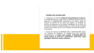 WHOQOL-100 y WHOQOL-BREF.
• Proporciona un perfil de calidad de vida percibida por la persona.
Fue diseñado para ser usado tanto en población general como en
pacientes. La WHOQOL-BREF proporciona una manera rápida de
puntuar los perfiles de las áreas que explora, sin embargo no
permite la evaluación de las facetas individuales de las áreas. Se
recomienda utilizarla en epidemiología y en clínica cuando la calidad
de vida es de interés, pero no es el objetivo principal del estudio o
intervención.
• Existen dos versiones la WHOQOL-100 y la WHOQOL-BREF ambas
con estudios de validación en español (que aún continúan
completándose). La versión aquí recogida, la WHOQOL-BREF (26
ítems) produce un perfil de 4 dimensiones: Salud física, Salud
psicológica. Relaciones sociales, Ambiente.
 