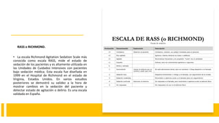 RASS o RICHMOND.
• La escala Richmond Agitation Sedation Scale más
conocida como escala RASS, mide el estado de
sedación de los pacientes y es altamente utilizada en
las Unidades de Cuidados Intensivos con pacientes
bajo sedación médica. Esta escala fue diseñada en
1999 en el Hospital de Richmond en el estado de
Virginia, Estados Unidos. En varios estudios
posteriores se demostró su validez a la hora de
mostrar cambios en la sedación del paciente y
detectar estado de agitación o delirio. Es una escala
validada en España.
 