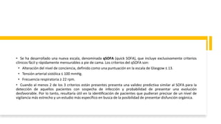 • Se ha desarrollado una nueva escala, denominada qSOFA (quick SOFA), que incluye exclusivamente criterios
clínicos fácil y rápidamente mensurables a pie de cama. Los criterios del qSOFA son:
• Alteración del nivel de conciencia, definido como una puntuación en la escala de Glasgow ≤ 13.
• Tensión arterial sistólica ≤ 100 mmHg.
• Frecuencia respiratoria ≥ 22 rpm.
• Cuando al menos 2 de los 3 criterios están presentes presenta una validez predictiva similar al SOFA para la
detección de aquellos pacientes con sospecha de infección y probabilidad de presentar una evolución
desfavorable. Por lo tanto, resultaría útil en la identificación de pacientes que pudieran precisar de un nivel de
vigilancia más estrecho y un estudio más específico en busca de la posibilidad de presentar disfunción orgánica.
 
