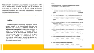 BASDAI.
• El BASDAI (Bath Ankylosing Spondylitis Disease
Activity Index) es el instrumento sintético más
utilizado para valorar la actividad clínica de la
Espondilitis Anquilosante. Abarca los dominios de
fatiga o cansancio, dolor vertebral, dolor o
tumefacción en las articulaciones periféricas, dolor
entesopático, y la gravedad y duración de la rigidez
matinal. El BASDAI ha demostrado ser un
instrumento válido, fiable, sensible y factible para
aplicar tanto en la práctica clínica diaria como en los
estudios de investigación.
El cuestionario consta de 6 preguntas con una puntuación del 1
al 10. El resultado final se consigue con el sumatorio de
puntuación de los ítems 1, 2, 3, 4, (5+6)/2 entre 5. Se obtiene
una puntuación entre el 1 y el 10 que nos determina el grado de
actividad de la enfermedad.
 
