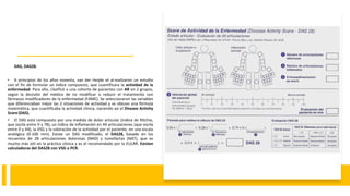 DAS, DAS28.
• A principios de los años noventa, van der Heijde et al realizaron un estudio
con el fin de formular un índice compuesto, que cuantificara la actividad de la
enfermedad. Para ello, clasificó a una cohorte de pacientes con AR en 2 grupos,
según la decisión del médico de no modificar o reducir el tratamiento con
fármacos modificadores de la enfermedad (FAME). Se seleccionaron las variables
que diferenciaban mejor las 2 situaciones de actividad y se obtuvo una fórmula
matemática, que cuantificaba la actividad clínica, naciendo así el Disease Activity
Score(DAS).
• El DAS está compuesto por una medida de dolor articular (índice de Ritchie,
que oscila entre 0 y 78), un índice de inflamación en 44 articulaciones (que oscila
entre 0 y 44), la VSG y la valoración de la actividad por el paciente, en una escala
analógica (0-100 mm). Existe un DAS modificado, el DAS28, basado en los
recuentos de 28 articulaciones dolorosas (NAD) y tumefactas (NAT), que es
mucho más útil en la práctica clínica y es el recomendado por la EULAR. Existen
calculadoras del DAS28 con VSG o PCR.
 