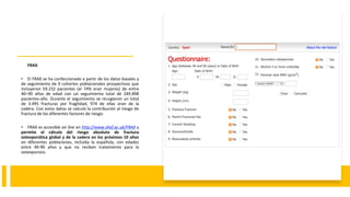 FRAX.
• El FRAX se ha confeccionado a partir de los datos basales y
de seguimiento de 9 cohortes poblacionales prospectivas que
incluyeron 59.232 pacientes (el 74% eran mujeres) de entre
40–90 años de edad con un seguimiento total de 249.898
pacientes-año. Durante el seguimiento se recogieron un total
de 3.495 fracturas por fragilidad, 974 de ellas eran de la
cadera. Con estos datos se calculó la contribución al riesgo de
fractura de los diferentes factores de riesgo.
• FRAX es accesible on line en http://www.shef.ac.uk/FRAX y
permite el cálculo del riesgo absoluto de fractura
osteoporótica global y de la cadera en los próximos 10 años
en diferentes poblaciones, incluida la española, con edades
entre 40-90 años y que no reciben tratamiento para la
osteoporosis.
 