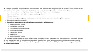 • Los datos que hay que introducir de forma obligatoria son la edad, el sexo, el peso (kg) y la talla (cm) del paciente. El resto, excepto la DMO,
son variables dicotómicas; en éstas, si no se completan, se asume una respuesta negativa. Estas variables son las siguientes:
• Antecedente de fractura por fragilidad en la edad adulta (incluye fractura vertebral radiográfica).
• Antecedente de fractura de la cadera en alguno de los progenitores.
• Tabaquismo activo.
• Antecedente de ingesta de glucocorticoides durante más de 3 meses en total en una dosis de 5mg/día o superior.
• Antecedente de artritis reumatoide.
• Antecedente de osteoporosis secundaria (que incluye cualquiera de las siguientes):
• Hipogonadismo no tratado.
• Osteogénesis imperfecta.
• Enfermedad inflamatoria intestinal.
• Inmovilidad prolongada.
• Trasplante de órgano.
• Diabetes tipo I.
• Hipertiroidismo no tratado.
• Ingesta de 3 o más unidades de alcohol al día (1 unidad: una caña de cerveza, una copa de licor, una copa de vino o una copa de aperitivo).
• Si se dispone de la DMO, se recomienda introducirla. Hay que seleccionar el tipo de densitómetro utilizado para determinar la DMO e
introducir la DMO del cuello femoral en valor absoluto (g/cm2). Cuando no se introduce la DMO, el modelo calcula el riesgo sustituyendola por
el índice de masa corporal.
 