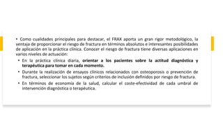 • Como cualidades principales para destacar, el FRAX aporta un gran rigor metodológico, la
ventaja de proporcionar el riesgo de fractura en términos absolutos e interesantes posibilidades
de aplicación en la práctica clínica. Conocer el riesgo de fractura tiene diversas aplicaciones en
varios niveles de actuación:
• En la práctica clínica diaria, orientar a los pacientes sobre la actitud diagnóstica y
terapéutica para tomar en cada momento.
• Durante la realización de ensayos clínicos relacionados con osteoporosis o prevención de
fractura, seleccionar los sujetos según criterios de inclusión definidos por riesgo de fractura.
• En términos de economía de la salud, calcular el coste-efectividad de cada umbral de
intervención diagnóstica o terapéutica.
 