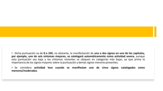 • Dicha puntuación va de 0 a 105; no obstante, la manifestación de uno o dos signos en uno de los capítulos,
por ejemplo, uno de seis síntomas mayores, se catalogará automáticamente como actividad severa, aunque
esta puntuación sea baja y los síntomas restantes se ubiquen en categorías más bajas, ya que prima la
importancia de los signos mayores sobre la puntuación y demás signos menores presentes.
• Se considera actividad leve cuando se manifiestan uno de cinco signos catalogados como
menores/moderados.
 