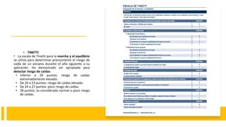 • TINETTI.
• La escala de Tinetti para la marcha y el equilibrio
se utiliza para determinar precozmente el riesgo de
caída de un anciano durante el año siguiente a su
aplicación. Ha demostrado ser apropiada para
detectar riesgo de caídas:
• Inferior a 20 puntos: riesgo de caídas
extremadamente elevado.
• De 20 a 23 puntos: riesgo de caídas elevado.
• De 24 a 27 puntos: poco riesgo de caídas.
• 28 puntos: es considerado normal o poco riesgo
de caídas.
 