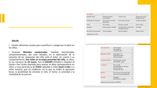 DOLOR.
• Existen diferentes escalas para cuantificar o categorizar el dolor en
los niños.
• Tenemos Metodos conductuales: También denominados
comportamentales, por estar basados, en la observación de la
variación de las respuestas del niño ante el dolor, en cuanto a su
comportamiento. Son útiles en la etapa preverbal del niño, es decir,
en los menores de 24 meses. Son la CHEOPS (Children ́s Hospital of
Eastern Pain Scale) diseñada para evaluar el dolor postoperatorio en
niños; o muy parecida la de FLACC aplicable a niños hasta 4 años o a
niños mayores que no colaboran, en la que se miden la expresión
facial, la posibilidad de consolar al niño, el llanto, la actividad y la
movilidad de las piernas.
 