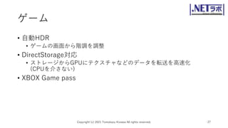 ゲーム
• 自動HDR
• ゲームの画面から階調を調整
• DirectStorage対応
• ストレージからGPUにテクスチャなどのデータを転送を高速化
(CPUを介さない)
• XBOX Game pass
Copyright (c) 2021 Tomokazu Kizawa All rights reserved. 27
 