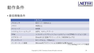動作条件
• 最低稼働条件
Copyright (c) 2021 Tomokazu Kizawa All rights reserved. 29
スペック
プロセッサ 64ビット 1GHz以上
メモリ 4GB以上
ストレージ 64GB
システムファームウェア UEFI、セキュアブート
TPM トラステッドプラットフォームモジュール(TPM)バージョン 2.0
ビデオカード DirectX 12 互換グラフィックス / WDDM 2.x (*1)
ディスプレイ 9インチ以上、720p以上
インターネット接続 Microsoftアカウントによる接続が必要(Home)
(*1) dxdiagコマンドで確認
 