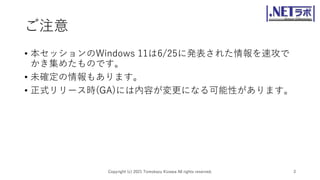 ご注意
• 本セッションのWindows 11は6/25に発表された情報を速攻で
かき集めたものです。
• 未確定の情報もあります。
• 正式リリース時(GA)には内容が変更になる可能性があります。
Copyright (c) 2021 Tomokazu Kizawa All rights reserved. 3
 