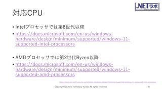 対応CPU
• Intelプロセッサでは第8世代以降
• https://docs.microsoft.com/en-us/windows-
hardware/design/minimum/supported/windows-11-
supported-intel-processors
• AMDプロセッサでは第2世代Ryzen以降
• https://docs.microsoft.com/en-us/windows-
hardware/design/minimum/supported/windows-11-
supported-amd-processors
Copyright (c) 2021 Tomokazu Kizawa All rights reserved. 30
https://docs.microsoft.com/en-us/windows-hardware/design/minimum/supported/windows-11-supported-intel-processors
 