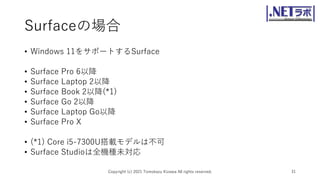 Surfaceの場合
• Windows 11をサポートするSurface
• Surface Pro 6以降
• Surface Laptop 2以降
• Surface Book 2以降(*1)
• Surface Go 2以降
• Surface Laptop Go以降
• Surface Pro X
• (*1) Core i5-7300U搭載モデルは不可
• Surface Studioは全機種未対応
Copyright (c) 2021 Tomokazu Kizawa All rights reserved. 31
 