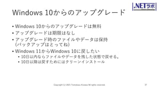 Windows 10からのアップグレード
• Windows 10からのアップグレードは無料
• アップグレードは期限はなし
• アップグレード時のファイルやデータは保持
(バックアップはとってね)
• Windows 11からWindows 10に戻したい
• 10日以内ならファイルやデータを残した状態で戻せる。
• 10日以降は戻すためにはクリーンインストール
Copyright (c) 2021 Tomokazu Kizawa All rights reserved. 37
 