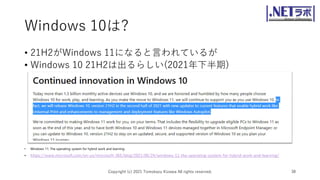 Windows 10は?
• 21H2がWindows 11になると言われているが
• Windows 10 21H2は出るらしい(2021年下半期)
• Windows 11: The operating system for hybrid work and learning
• https://www.microsoft.com/en-us/microsoft-365/blog/2021/06/24/windows-11-the-operating-system-for-hybrid-work-and-learning/
Copyright (c) 2021 Tomokazu Kizawa All rights reserved. 38
 