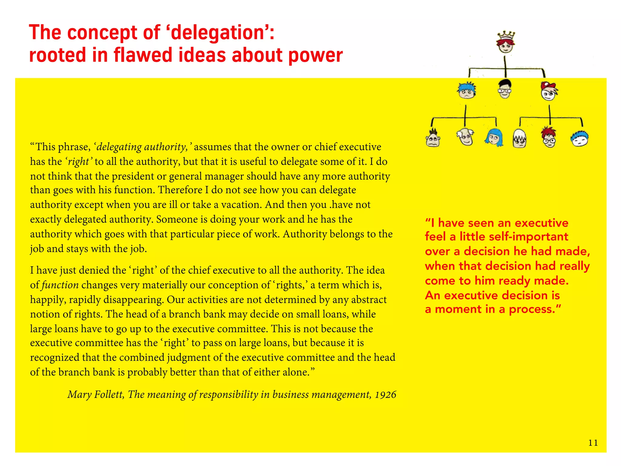 11
The concept of ‘delegation’:
rooted in flawed ideas about power
“This phrase, ‘delegating authority,’ assumes that the owner or chief executive
has the ‘right’ to all the authority, but that it is useful to delegate some of it. I do
not think that the president or general manager should have any more authority
than goes with his function. Therefore I do not see how you can delegate
authority except when you are ill or take a vacation. And then you .have not
exactly delegated authority. Someone is doing your work and he has the
authority which goes with that particular piece of work. Authority belongs to the
job and stays with the job.
I have just denied the ‘right’ of the chief executive to all the authority. The idea
of function changes very materially our conception of ‘rights,’ a term which is,
happily, rapidly disappearing. Our activities are not determined by any abstract
notion of rights. The head of a branch bank may decide on small loans, while
large loans have to go up to the executive committee. This is not because the
executive committee has the ‘right’ to pass on large loans, but because it is
recognized that the combined judgment of the executive committee and the head
of the branch bank is probably better than that of either alone.”
Mary Follett, The meaning of responsibility in business management, 1926
“I have seen an executive
feel a little self-important
over a decision he had made,
when that decision had really
come to him ready made.
An executive decision is
a moment in a process.”
 