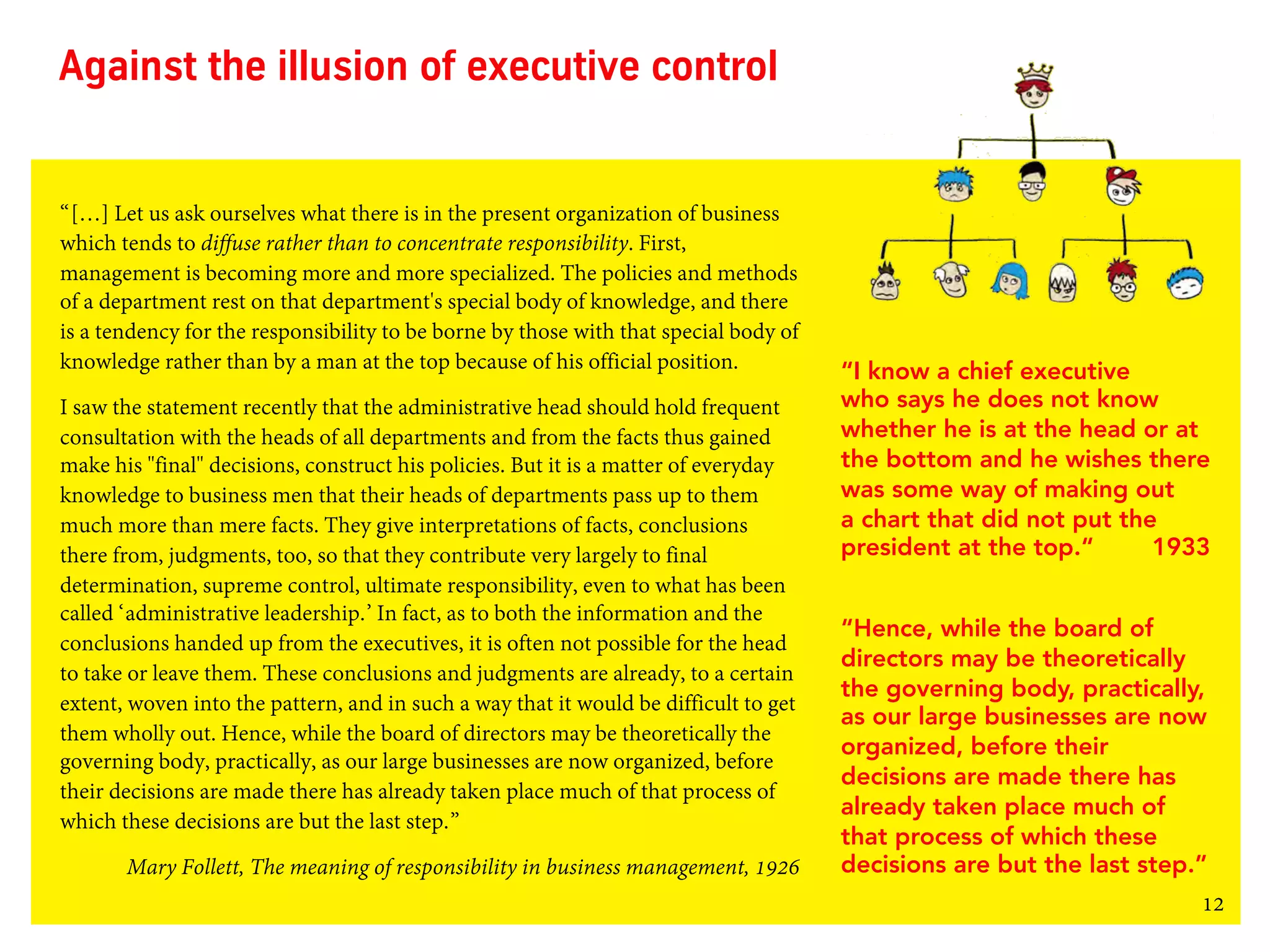 12
“[…] Let us ask ourselves what there is in the present organization of business
which tends to diffuse rather than to concentrate responsibility. First,
management is becoming more and more specialized. The policies and methods
of a department rest on that department's special body of knowledge, and there
is a tendency for the responsibility to be borne by those with that special body of
knowledge rather than by a man at the top because of his official position.
I saw the statement recently that the administrative head should hold frequent
consultation with the heads of all departments and from the facts thus gained
make his "final" decisions, construct his policies. But it is a matter of everyday
knowledge to business men that their heads of departments pass up to them
much more than mere facts. They give interpretations of facts, conclusions
there from, judgments, too, so that they contribute very largely to final
determination, supreme control, ultimate responsibility, even to what has been
called ‘administrative leadership.’ In fact, as to both the information and the
conclusions handed up from the executives, it is often not possible for the head
to take or leave them. These conclusions and judgments are already, to a certain
extent, woven into the pattern, and in such a way that it would be difficult to get
them wholly out. Hence, while the board of directors may be theoretically the
governing body, practically, as our large businesses are now organized, before
their decisions are made there has already taken place much of that process of
which these decisions are but the last step.”
Mary Follett, The meaning of responsibility in business management, 1926
Against the illusion of executive control
“I know a chief executive
who says he does not know
whether he is at the head or at
the bottom and he wishes there
was some way of making out
a chart that did not put the
president at the top.“ 1933
“Hence, while the board of
directors may be theoretically
the governing body, practically,
as our large businesses are now
organized, before their
decisions are made there has
already taken place much of
that process of which these
decisions are but the last step.”
 