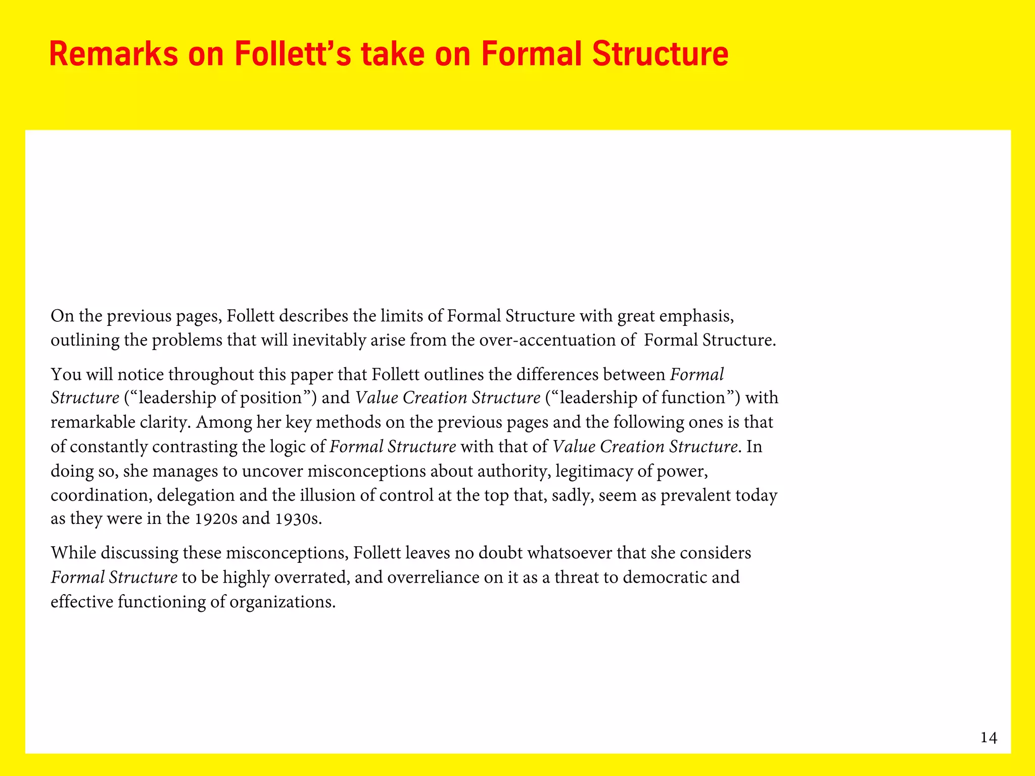 14
Remarks on Follett’s take on Formal Structure
On the previous pages, Follett describes the limits of Formal Structure with great emphasis,
outlining the problems that will inevitably arise from the over-accentuation of Formal Structure.
You will notice throughout this paper that Follett outlines the differences between Formal
Structure (“leadership of position”) and Value Creation Structure (“leadership of function”) with
remarkable clarity. Among her key methods on the previous pages and the following ones is that
of constantly contrasting the logic of Formal Structure with that of Value Creation Structure. In
doing so, she manages to uncover misconceptions about authority, legitimacy of power,
coordination, delegation and the illusion of control at the top that, sadly, seem as prevalent today
as they were in the 1920s and 1930s.
While discussing these misconceptions, Follett leaves no doubt whatsoever that she considers
Formal Structure to be highly overrated, and overreliance on it as a threat to democratic and
effective functioning of organizations.
 