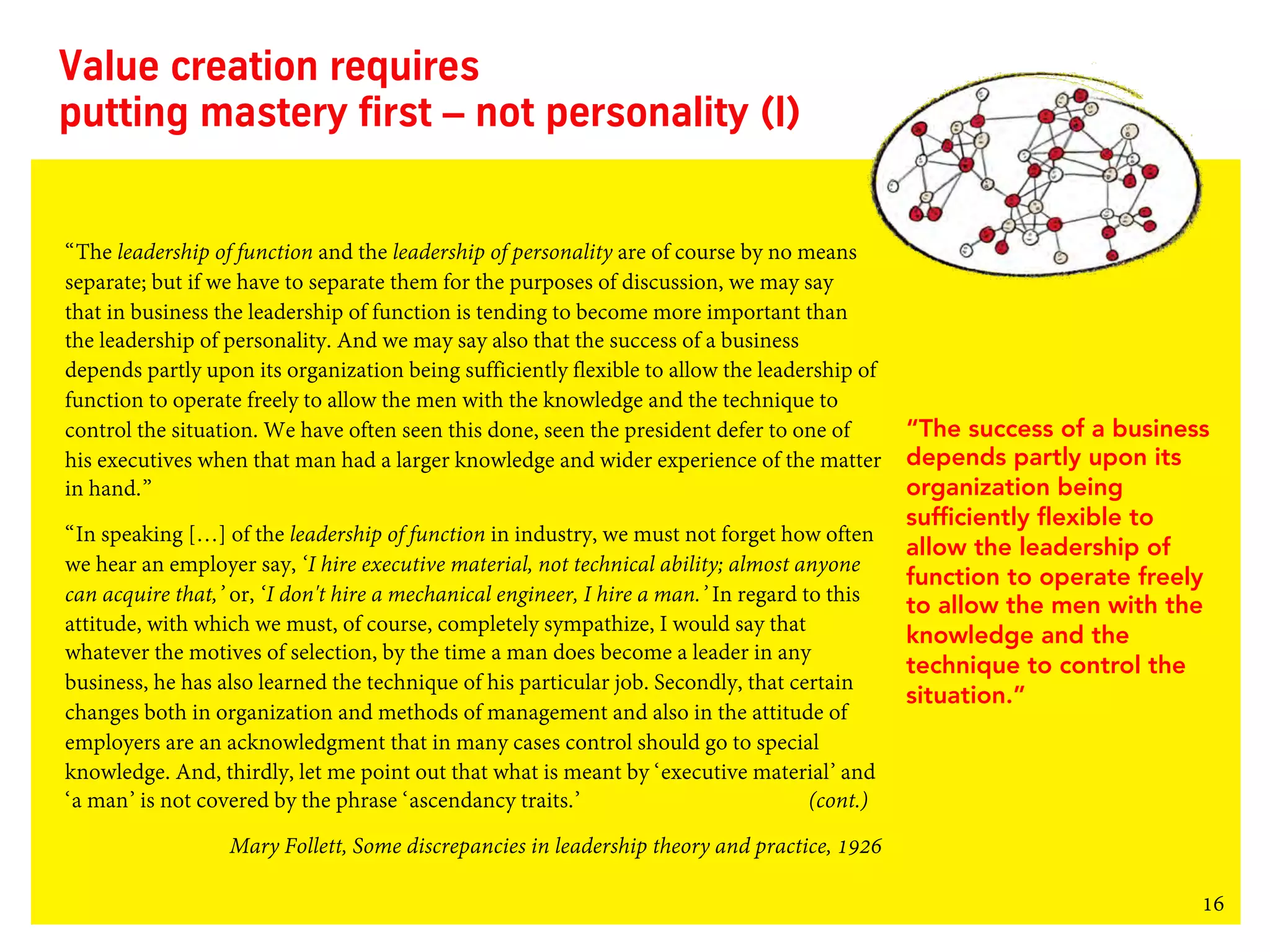 16
Value creation requires
putting mastery first – not personality (I)
“The leadership of function and the leadership of personality are of course by no means
separate; but if we have to separate them for the purposes of discussion, we may say
that in business the leadership of function is tending to become more important than
the leadership of personality. And we may say also that the success of a business
depends partly upon its organization being sufficiently flexible to allow the leadership of
function to operate freely to allow the men with the knowledge and the technique to
control the situation. We have often seen this done, seen the president defer to one of
his executives when that man had a larger knowledge and wider experience of the matter
in hand.”
“In speaking […] of the leadership of function in industry, we must not forget how often
we hear an employer say, ‘I hire executive material, not technical ability; almost anyone
can acquire that,’ or, ‘I don't hire a mechanical engineer, I hire a man.’ In regard to this
attitude, with which we must, of course, completely sympathize, I would say that
whatever the motives of selection, by the time a man does become a leader in any
business, he has also learned the technique of his particular job. Secondly, that certain
changes both in organization and methods of management and also in the attitude of
employers are an acknowledgment that in many cases control should go to special
knowledge. And, thirdly, let me point out that what is meant by ‘executive material’ and
‘a man’ is not covered by the phrase ‘ascendancy traits.’ (cont.)
Mary Follett, Some discrepancies in leadership theory and practice, 1926
“The success of a business
depends partly upon its
organization being
sufficiently flexible to
allow the leadership of
function to operate freely
to allow the men with the
knowledge and the
technique to control the
situation.”
 