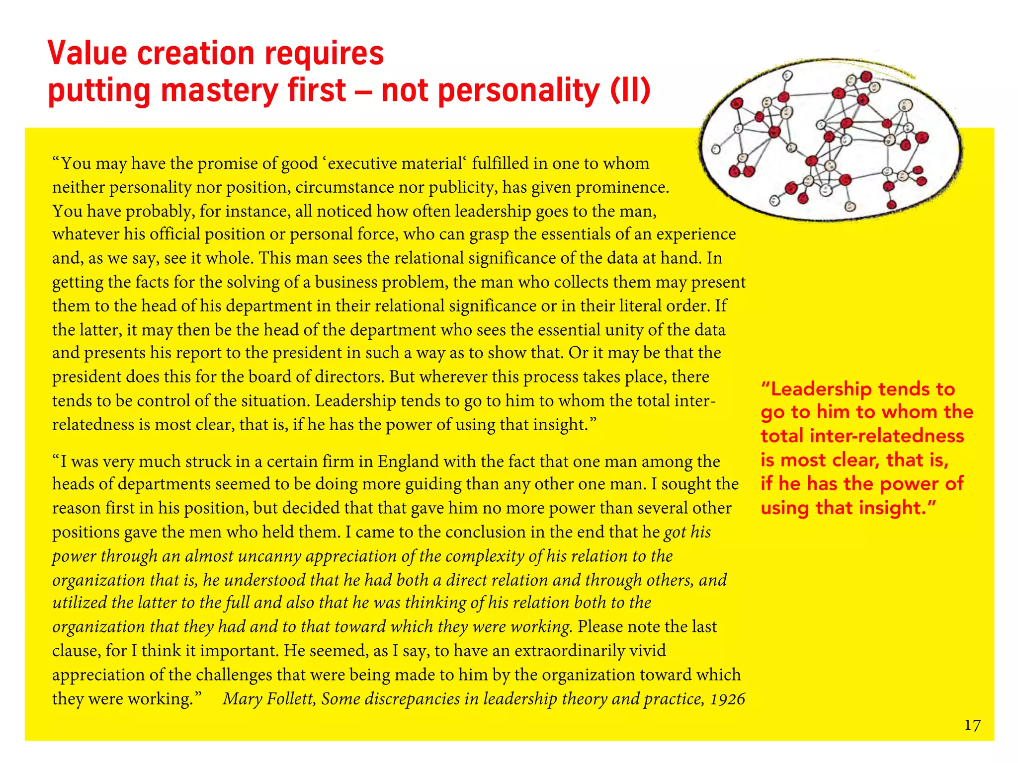 17
Value creation requires
putting mastery first – not personality (II)
“You may have the promise of good ‘executive material‘ fulfilled in one to whom
neither personality nor position, circumstance nor publicity, has given prominence.
You have probably, for instance, all noticed how often leadership goes to the man,
whatever his official position or personal force, who can grasp the essentials of an experience
and, as we say, see it whole. This man sees the relational significance of the data at hand. In
getting the facts for the solving of a business problem, the man who collects them may present
them to the head of his department in their relational significance or in their literal order. If
the latter, it may then be the head of the department who sees the essential unity of the data
and presents his report to the president in such a way as to show that. Or it may be that the
president does this for the board of directors. But wherever this process takes place, there
tends to be control of the situation. Leadership tends to go to him to whom the total inter-
relatedness is most clear, that is, if he has the power of using that insight.”
“I was very much struck in a certain firm in England with the fact that one man among the
heads of departments seemed to be doing more guiding than any other one man. I sought the
reason first in his position, but decided that that gave him no more power than several other
positions gave the men who held them. I came to the conclusion in the end that he got his
power through an almost uncanny appreciation of the complexity of his relation to the
organization that is, he understood that he had both a direct relation and through others, and
utilized the latter to the full and also that he was thinking of his relation both to the
organization that they had and to that toward which they were working. Please note the last
clause, for I think it important. He seemed, as I say, to have an extraordinarily vivid
appreciation of the challenges that were being made to him by the organization toward which
they were working.” Mary Follett, Some discrepancies in leadership theory and practice, 1926
“Leadership tends to
go to him to whom the
total inter-relatedness
is most clear, that is,
if he has the power of
using that insight.”
 