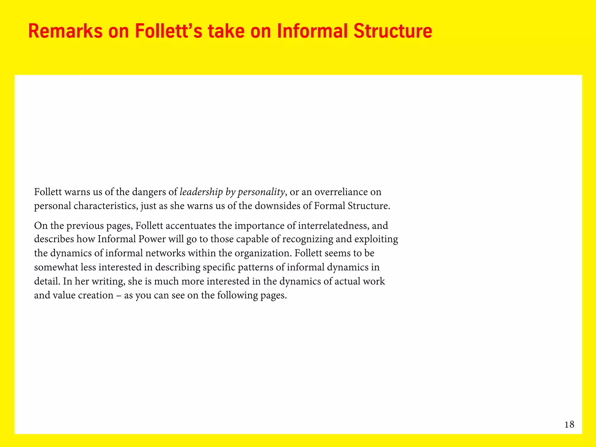 18
Remarks on Follett’s take on Informal Structure
Follett warns us of the dangers of leadership by personality, or an overreliance on
personal characteristics, just as she warns us of the downsides of Formal Structure.
On the previous pages, Follett accentuates the importance of interrelatedness, and
describes how Informal Power will go to those capable of recognizing and exploiting
the dynamics of informal networks within the organization. Follett seems to be
somewhat less interested in describing specific patterns of informal dynamics in
detail. In her writing, she is much more interested in the dynamics of actual work
and value creation – as you can see on the following pages.
 