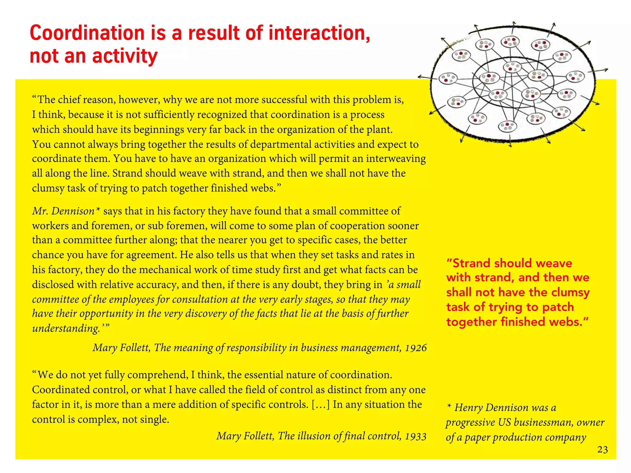 23
Coordination is a result of interaction,
not an activity
“The chief reason, however, why we are not more successful with this problem is,
I think, because it is not sufficiently recognized that coordination is a process
which should have its beginnings very far back in the organization of the plant.
You cannot always bring together the results of departmental activities and expect to
coordinate them. You have to have an organization which will permit an interweaving
all along the line. Strand should weave with strand, and then we shall not have the
clumsy task of trying to patch together finished webs.”
Mr. Dennison* says that in his factory they have found that a small committee of
workers and foremen, or sub foremen, will come to some plan of cooperation sooner
than a committee further along; that the nearer you get to specific cases, the better
chance you have for agreement. He also tells us that when they set tasks and rates in
his factory, they do the mechanical work of time study first and get what facts can be
disclosed with relative accuracy, and then, if there is any doubt, they bring in ’a small
committee of the employees for consultation at the very early stages, so that they may
have their opportunity in the very discovery of the facts that lie at the basis of further
understanding.’”
Mary Follett, The meaning of responsibility in business management, 1926
“We do not yet fully comprehend, I think, the essential nature of coordination.
Coordinated control, or what I have called the field of control as distinct from any one
factor in it, is more than a mere addition of specific controls. […] In any situation the
control is complex, not single.
Mary Follett, The illusion of final control, 1933
”Strand should weave
with strand, and then we
shall not have the clumsy
task of trying to patch
together finished webs.”
* Henry Dennison was a
progressive US businessman, owner
of a paper production company
 