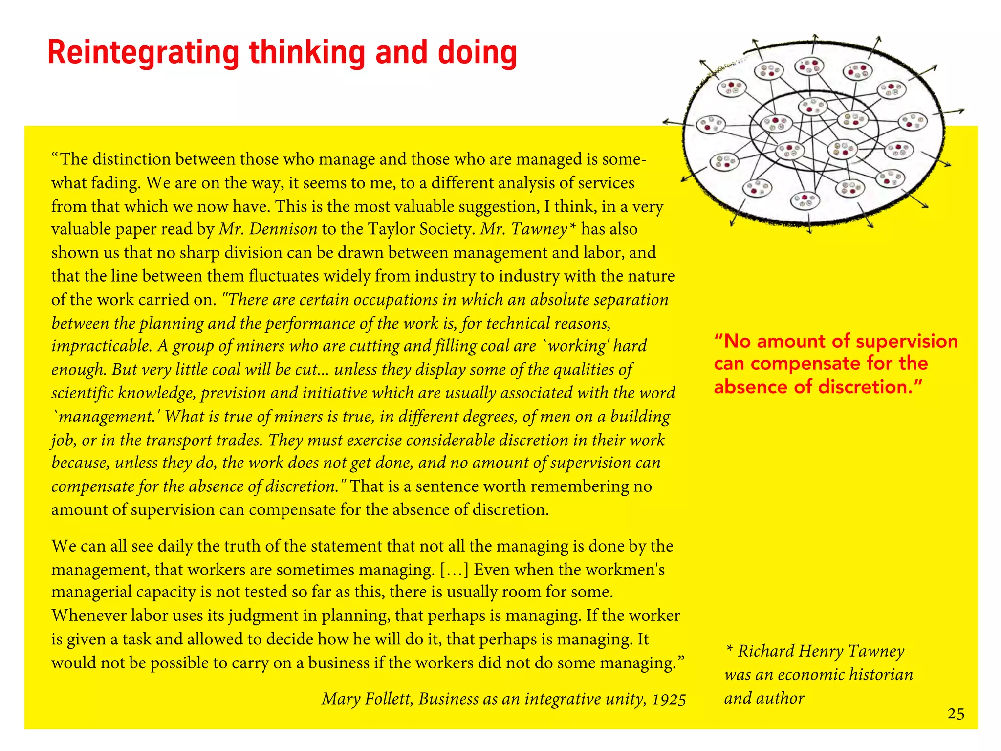 25
Reintegrating thinking and doing
“The distinction between those who manage and those who are managed is some-
what fading. We are on the way, it seems to me, to a different analysis of services
from that which we now have. This is the most valuable suggestion, I think, in a very
valuable paper read by Mr. Dennison to the Taylor Society. Mr. Tawney* has also
shown us that no sharp division can be drawn between management and labor, and
that the line between them fluctuates widely from industry to industry with the nature
of the work carried on. "There are certain occupations in which an absolute separation
between the planning and the performance of the work is, for technical reasons,
impracticable. A group of miners who are cutting and filling coal are `working' hard
enough. But very little coal will be cut... unless they display some of the qualities of
scientific knowledge, prevision and initiative which are usually associated with the word
`management.' What is true of miners is true, in different degrees, of men on a building
job, or in the transport trades. They must exercise considerable discretion in their work
because, unless they do, the work does not get done, and no amount of supervision can
compensate for the absence of discretion." That is a sentence worth remembering no
amount of supervision can compensate for the absence of discretion.
We can all see daily the truth of the statement that not all the managing is done by the
management, that workers are sometimes managing. […] Even when the workmen's
managerial capacity is not tested so far as this, there is usually room for some.
Whenever labor uses its judgment in planning, that perhaps is managing. If the worker
is given a task and allowed to decide how he will do it, that perhaps is managing. It
would not be possible to carry on a business if the workers did not do some managing.”
Mary Follett, Business as an integrative unity, 1925
“No amount of supervision
can compensate for the
absence of discretion.”
* Richard Henry Tawney
was an economic historian
and author
 