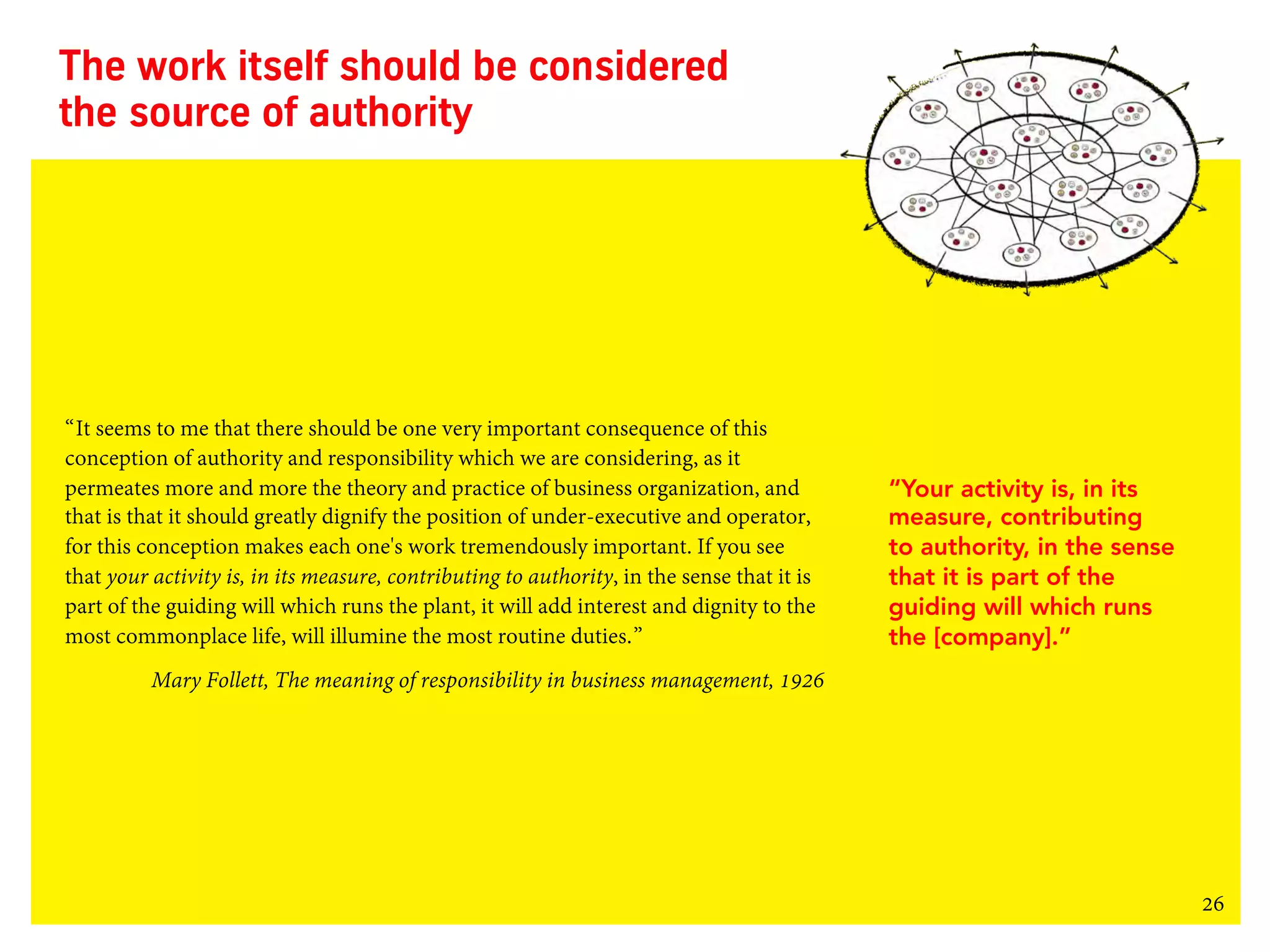 26
The work itself should be considered
the source of authority
“It seems to me that there should be one very important consequence of this
conception of authority and responsibility which we are considering, as it
permeates more and more the theory and practice of business organization, and
that is that it should greatly dignify the position of under-executive and operator,
for this conception makes each one's work tremendously important. If you see
that your activity is, in its measure, contributing to authority, in the sense that it is
part of the guiding will which runs the plant, it will add interest and dignity to the
most commonplace life, will illumine the most routine duties.”
Mary Follett, The meaning of responsibility in business management, 1926
“Your activity is, in its
measure, contributing
to authority, in the sense
that it is part of the
guiding will which runs
the [company].”
 