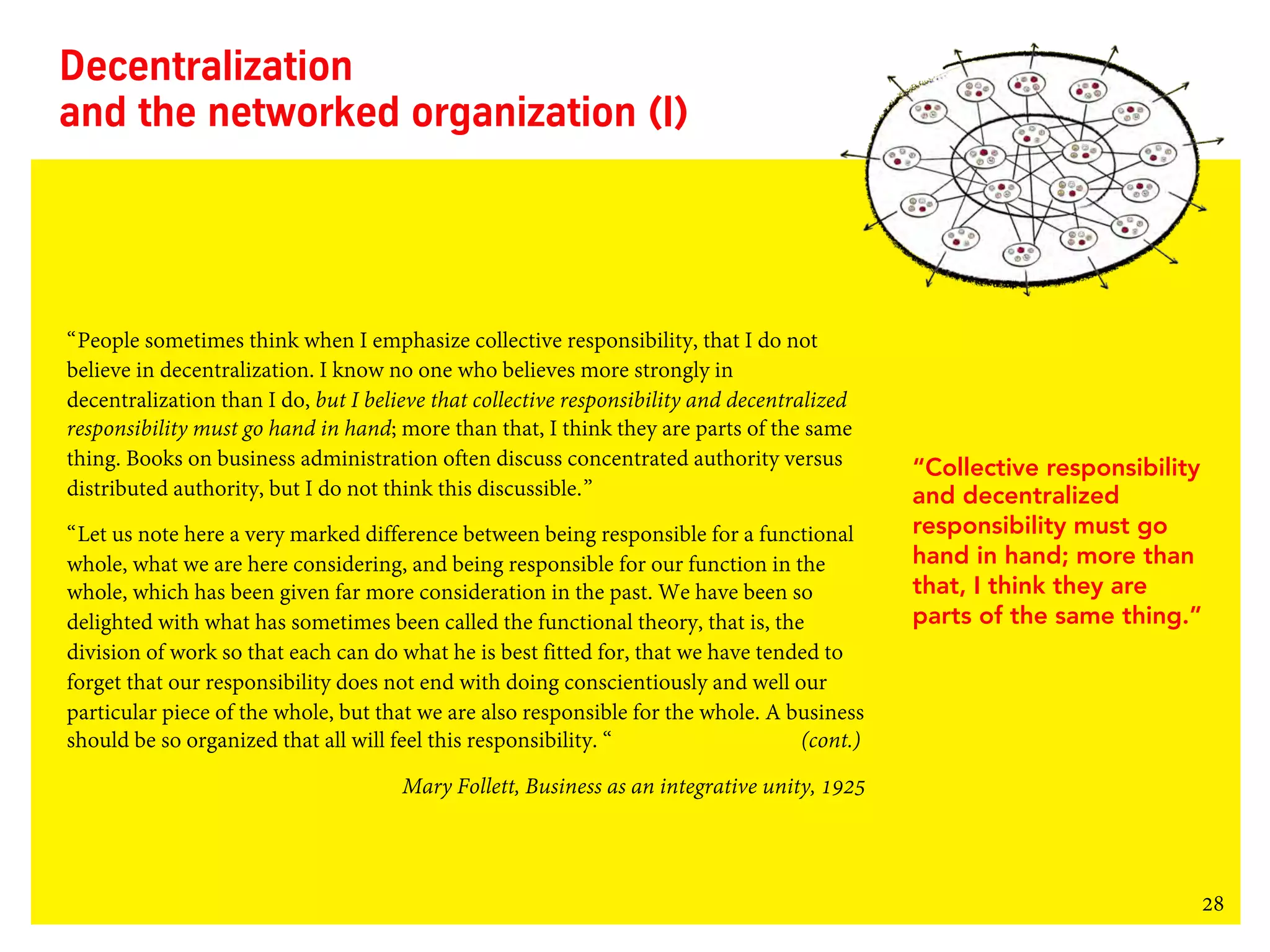 28
Decentralization
and the networked organization (I)
“People sometimes think when I emphasize collective responsibility, that I do not
believe in decentralization. I know no one who believes more strongly in
decentralization than I do, but I believe that collective responsibility and decentralized
responsibility must go hand in hand; more than that, I think they are parts of the same
thing. Books on business administration often discuss concentrated authority versus
distributed authority, but I do not think this discussible.”
“Let us note here a very marked difference between being responsible for a functional
whole, what we are here considering, and being responsible for our function in the
whole, which has been given far more consideration in the past. We have been so
delighted with what has sometimes been called the functional theory, that is, the
division of work so that each can do what he is best fitted for, that we have tended to
forget that our responsibility does not end with doing conscientiously and well our
particular piece of the whole, but that we are also responsible for the whole. A business
should be so organized that all will feel this responsibility. “ (cont.)
Mary Follett, Business as an integrative unity, 1925
“Collective responsibility
and decentralized
responsibility must go
hand in hand; more than
that, I think they are
parts of the same thing.”
 