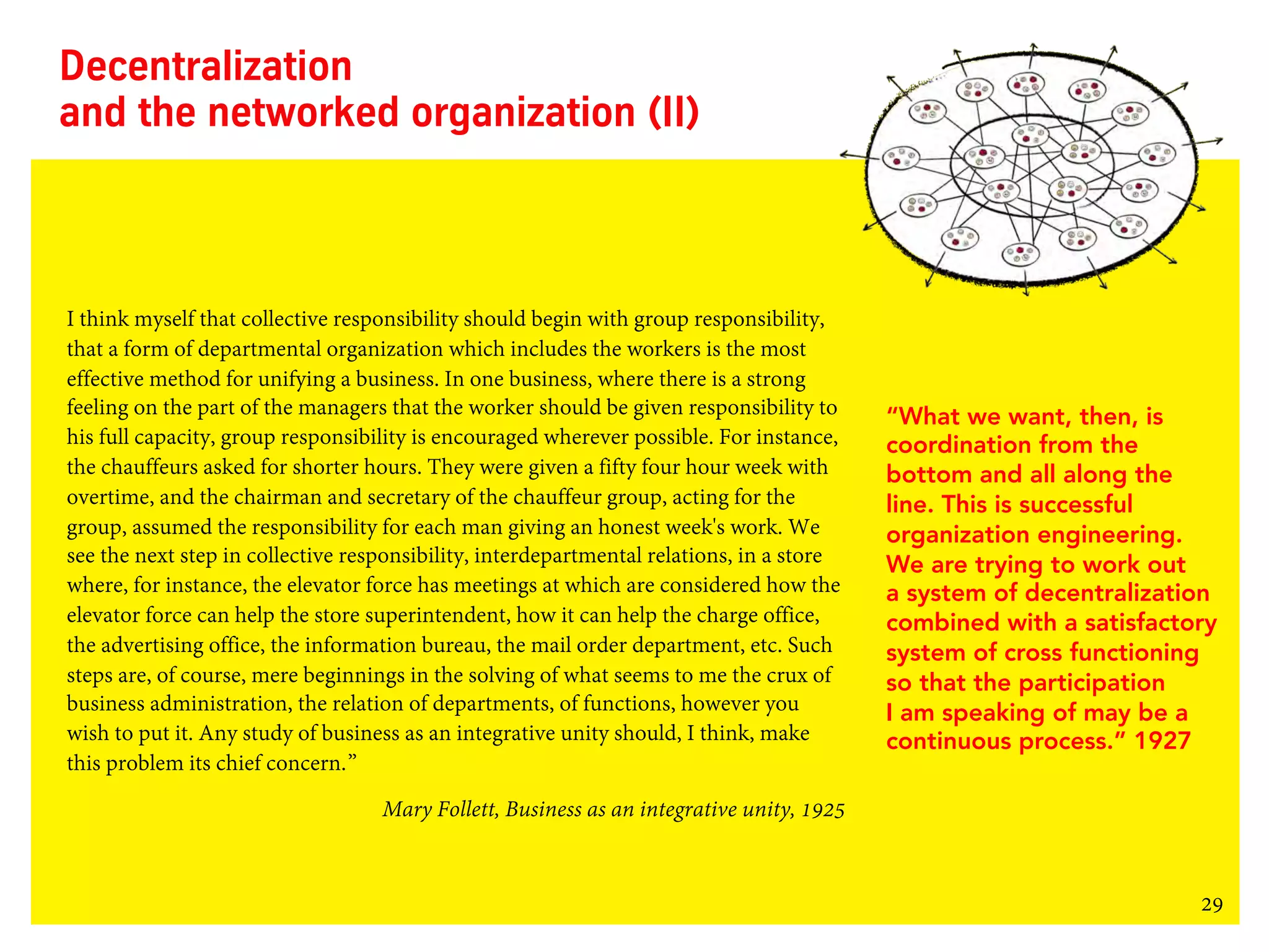 29
Decentralization
and the networked organization (II)
I think myself that collective responsibility should begin with group responsibility,
that a form of departmental organization which includes the workers is the most
effective method for unifying a business. In one business, where there is a strong
feeling on the part of the managers that the worker should be given responsibility to
his full capacity, group responsibility is encouraged wherever possible. For instance,
the chauffeurs asked for shorter hours. They were given a fifty four hour week with
overtime, and the chairman and secretary of the chauffeur group, acting for the
group, assumed the responsibility for each man giving an honest week's work. We
see the next step in collective responsibility, interdepartmental relations, in a store
where, for instance, the elevator force has meetings at which are considered how the
elevator force can help the store superintendent, how it can help the charge office,
the advertising office, the information bureau, the mail order department, etc. Such
steps are, of course, mere beginnings in the solving of what seems to me the crux of
business administration, the relation of departments, of functions, however you
wish to put it. Any study of business as an integrative unity should, I think, make
this problem its chief concern.”
Mary Follett, Business as an integrative unity, 1925
“What we want, then, is
coordination from the
bottom and all along the
line. This is successful
organization engineering.
We are trying to work out
a system of decentralization
combined with a satisfactory
system of cross functioning
so that the participation
I am speaking of may be a
continuous process.” 1927
 