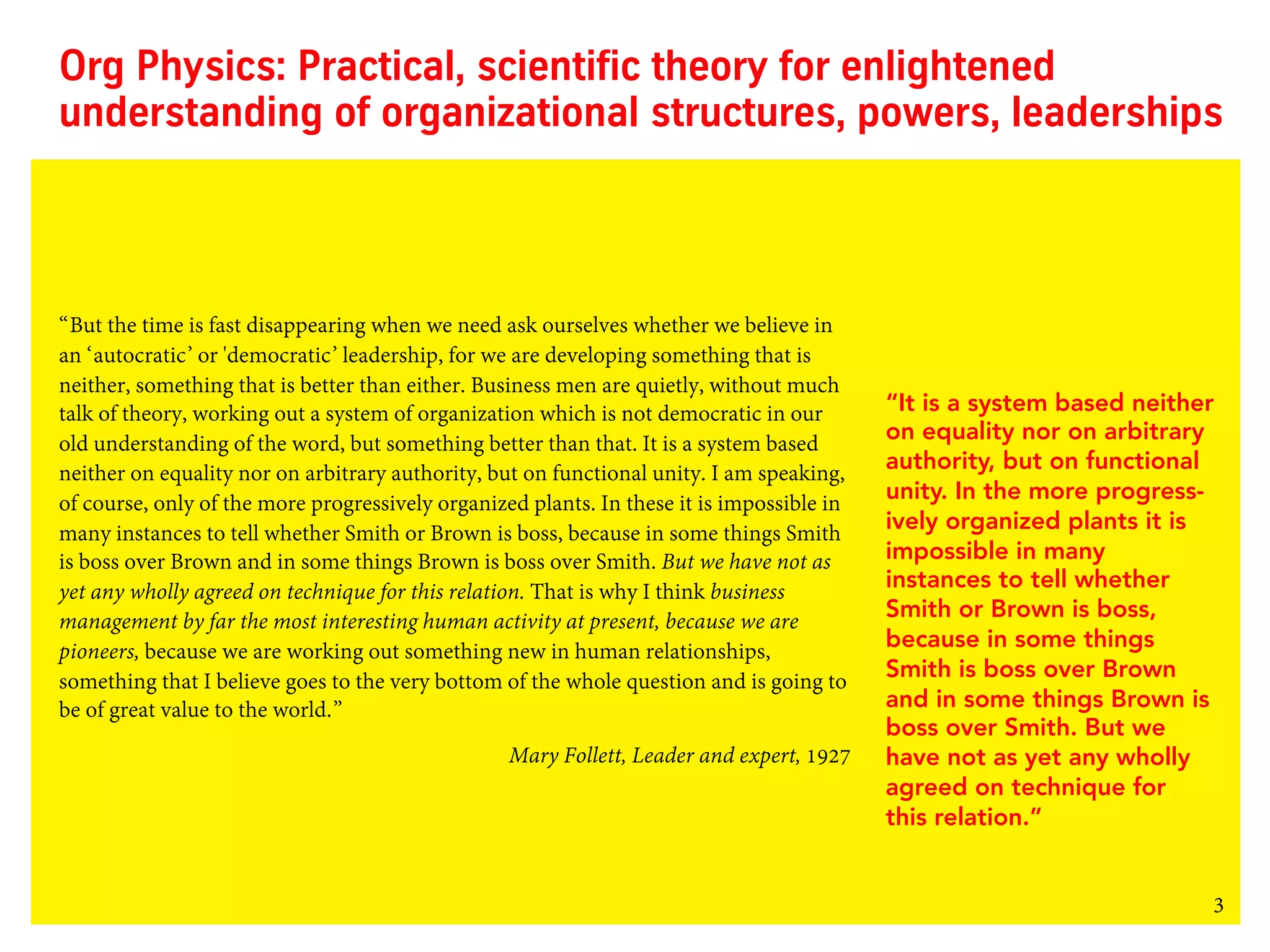 3
Org Physics: Practical, scientific theory for enlightened
understanding of organizational structures, powers, leaderships
“But the time is fast disappearing when we need ask ourselves whether we believe in
an ‘autocratic’ or 'democratic’ leadership, for we are developing something that is
neither, something that is better than either. Business men are quietly, without much
talk of theory, working out a system of organization which is not democratic in our
old understanding of the word, but something better than that. It is a system based
neither on equality nor on arbitrary authority, but on functional unity. I am speaking,
of course, only of the more progressively organized plants. In these it is impossible in
many instances to tell whether Smith or Brown is boss, because in some things Smith
is boss over Brown and in some things Brown is boss over Smith. But we have not as
yet any wholly agreed on technique for this relation. That is why I think business
management by far the most interesting human activity at present, because we are
pioneers, because we are working out something new in human relationships,
something that I believe goes to the very bottom of the whole question and is going to
be of great value to the world.”
Mary Follett, Leader and expert, 1927
“It is a system based neither
on equality nor on arbitrary
authority, but on functional
unity. In the more progress-
ively organized plants it is
impossible in many
instances to tell whether
Smith or Brown is boss,
because in some things
Smith is boss over Brown
and in some things Brown is
boss over Smith. But we
have not as yet any wholly
agreed on technique for
this relation.”
 