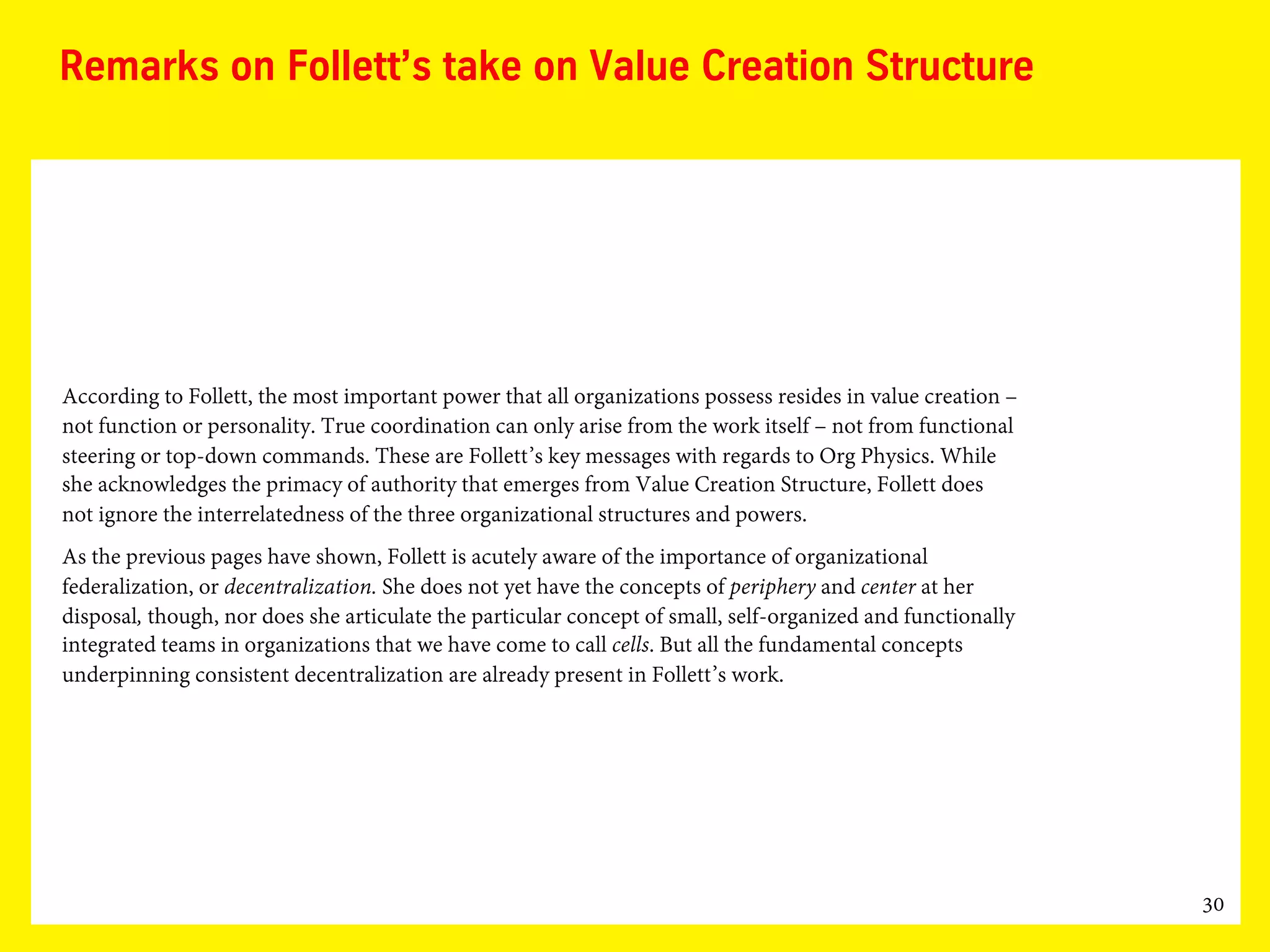 30
Remarks on Follett’s take on Value Creation Structure
According to Follett, the most important power that all organizations possess resides in value creation –
not function or personality. True coordination can only arise from the work itself – not from functional
steering or top-down commands. These are Follett’s key messages with regards to Org Physics. While
she acknowledges the primacy of authority that emerges from Value Creation Structure, Follett does
not ignore the interrelatedness of the three organizational structures and powers.
As the previous pages have shown, Follett is acutely aware of the importance of organizational
federalization, or decentralization. She does not yet have the concepts of periphery and center at her
disposal, though, nor does she articulate the particular concept of small, self-organized and functionally
integrated teams in organizations that we have come to call cells. But all the fundamental concepts
underpinning consistent decentralization are already present in Follett’s work.
 