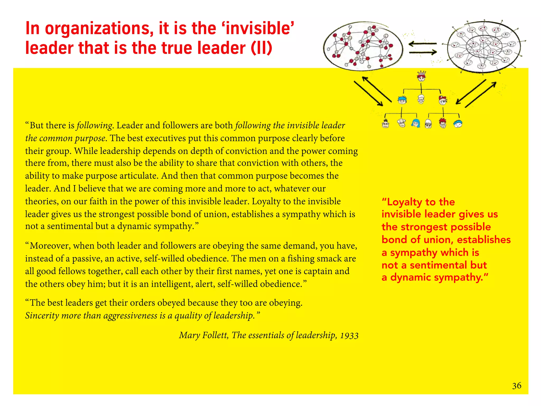 36
In organizations, it is the ‘invisible’
leader that is the true leader (II)
“But there is following. Leader and followers are both following the invisible leader
the common purpose. The best executives put this common purpose clearly before
their group. While leadership depends on depth of conviction and the power coming
there from, there must also be the ability to share that conviction with others, the
ability to make purpose articulate. And then that common purpose becomes the
leader. And I believe that we are coming more and more to act, whatever our
theories, on our faith in the power of this invisible leader. Loyalty to the invisible
leader gives us the strongest possible bond of union, establishes a sympathy which is
not a sentimental but a dynamic sympathy.”
“Moreover, when both leader and followers are obeying the same demand, you have,
instead of a passive, an active, self-willed obedience. The men on a fishing smack are
all good fellows together, call each other by their first names, yet one is captain and
the others obey him; but it is an intelligent, alert, self-willed obedience.”
“The best leaders get their orders obeyed because they too are obeying.
Sincerity more than aggressiveness is a quality of leadership.”
Mary Follett, The essentials of leadership, 1933
“Loyalty to the
invisible leader gives us
the strongest possible
bond of union, establishes
a sympathy which is
not a sentimental but
a dynamic sympathy.”
 