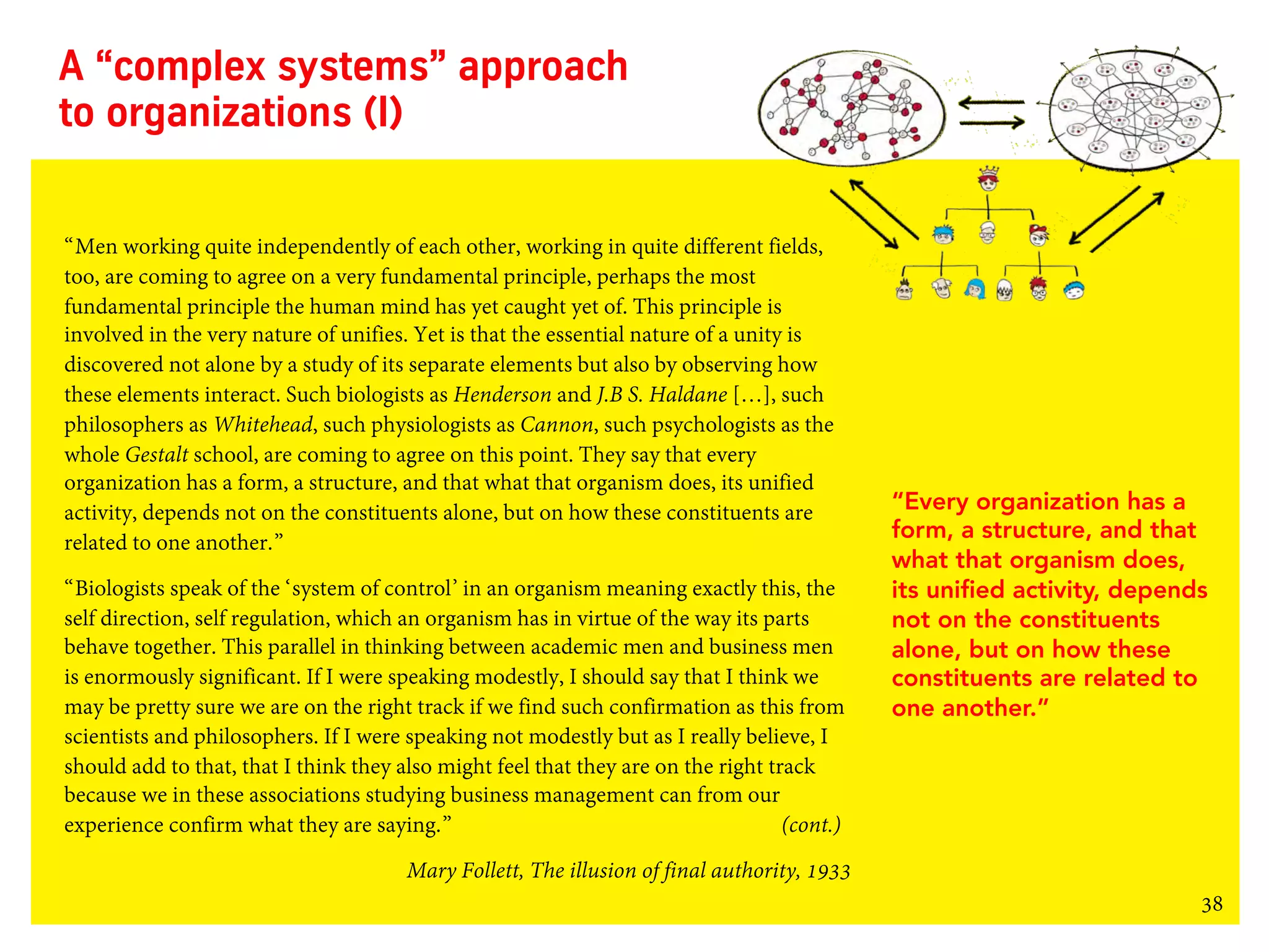 38
A “complex systems” approach
to organizations (I)
“Men working quite independently of each other, working in quite different fields,
too, are coming to agree on a very fundamental principle, perhaps the most
fundamental principle the human mind has yet caught yet of. This principle is
involved in the very nature of unifies. Yet is that the essential nature of a unity is
discovered not alone by a study of its separate elements but also by observing how
these elements interact. Such biologists as Henderson and J.B S. Haldane […], such
philosophers as Whitehead, such physiologists as Cannon, such psychologists as the
whole Gestalt school, are coming to agree on this point. They say that every
organization has a form, a structure, and that what that organism does, its unified
activity, depends not on the constituents alone, but on how these constituents are
related to one another.”
“Biologists speak of the ‘system of control’ in an organism meaning exactly this, the
self direction, self regulation, which an organism has in virtue of the way its parts
behave together. This parallel in thinking between academic men and business men
is enormously significant. If I were speaking modestly, I should say that I think we
may be pretty sure we are on the right track if we find such confirmation as this from
scientists and philosophers. If I were speaking not modestly but as I really believe, I
should add to that, that I think they also might feel that they are on the right track
because we in these associations studying business management can from our
experience confirm what they are saying.” (cont.)
Mary Follett, The illusion of final authority, 1933
“Every organization has a
form, a structure, and that
what that organism does,
its unified activity, depends
not on the constituents
alone, but on how these
constituents are related to
one another.”
 