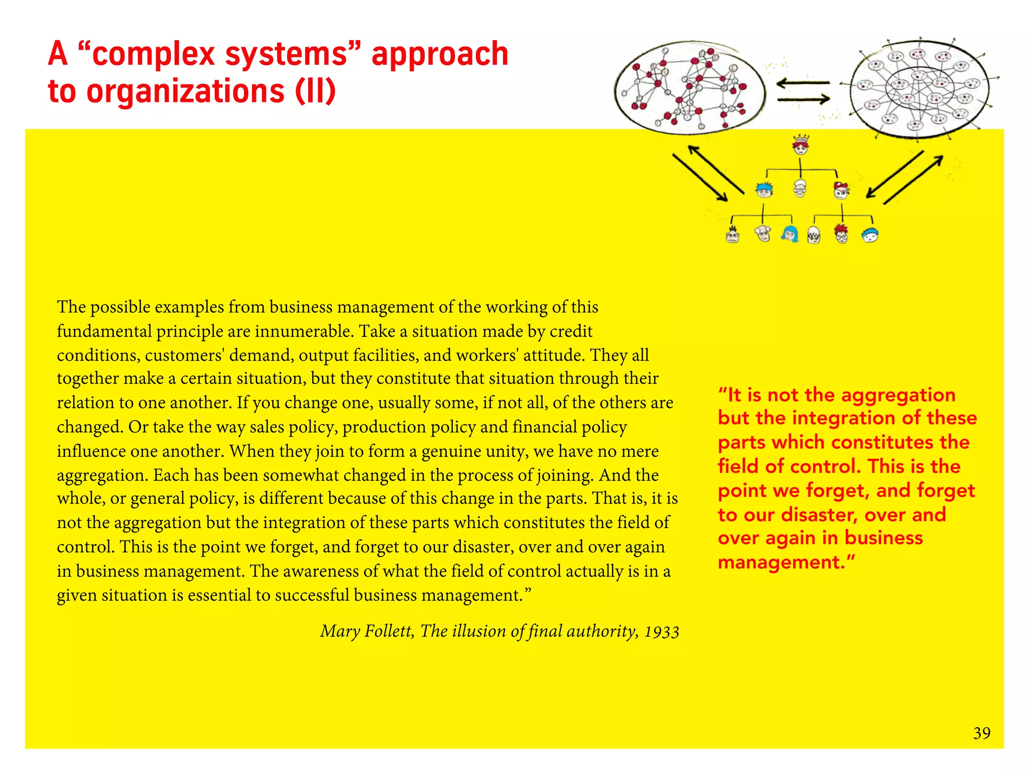 39
A “complex systems” approach
to organizations (II)
The possible examples from business management of the working of this
fundamental principle are innumerable. Take a situation made by credit
conditions, customers' demand, output facilities, and workers' attitude. They all
together make a certain situation, but they constitute that situation through their
relation to one another. If you change one, usually some, if not all, of the others are
changed. Or take the way sales policy, production policy and financial policy
influence one another. When they join to form a genuine unity, we have no mere
aggregation. Each has been somewhat changed in the process of joining. And the
whole, or general policy, is different because of this change in the parts. That is, it is
not the aggregation but the integration of these parts which constitutes the field of
control. This is the point we forget, and forget to our disaster, over and over again
in business management. The awareness of what the field of control actually is in a
given situation is essential to successful business management.”
Mary Follett, The illusion of final authority, 1933
“It is not the aggregation
but the integration of these
parts which constitutes the
field of control. This is the
point we forget, and forget
to our disaster, over and
over again in business
management.”
 