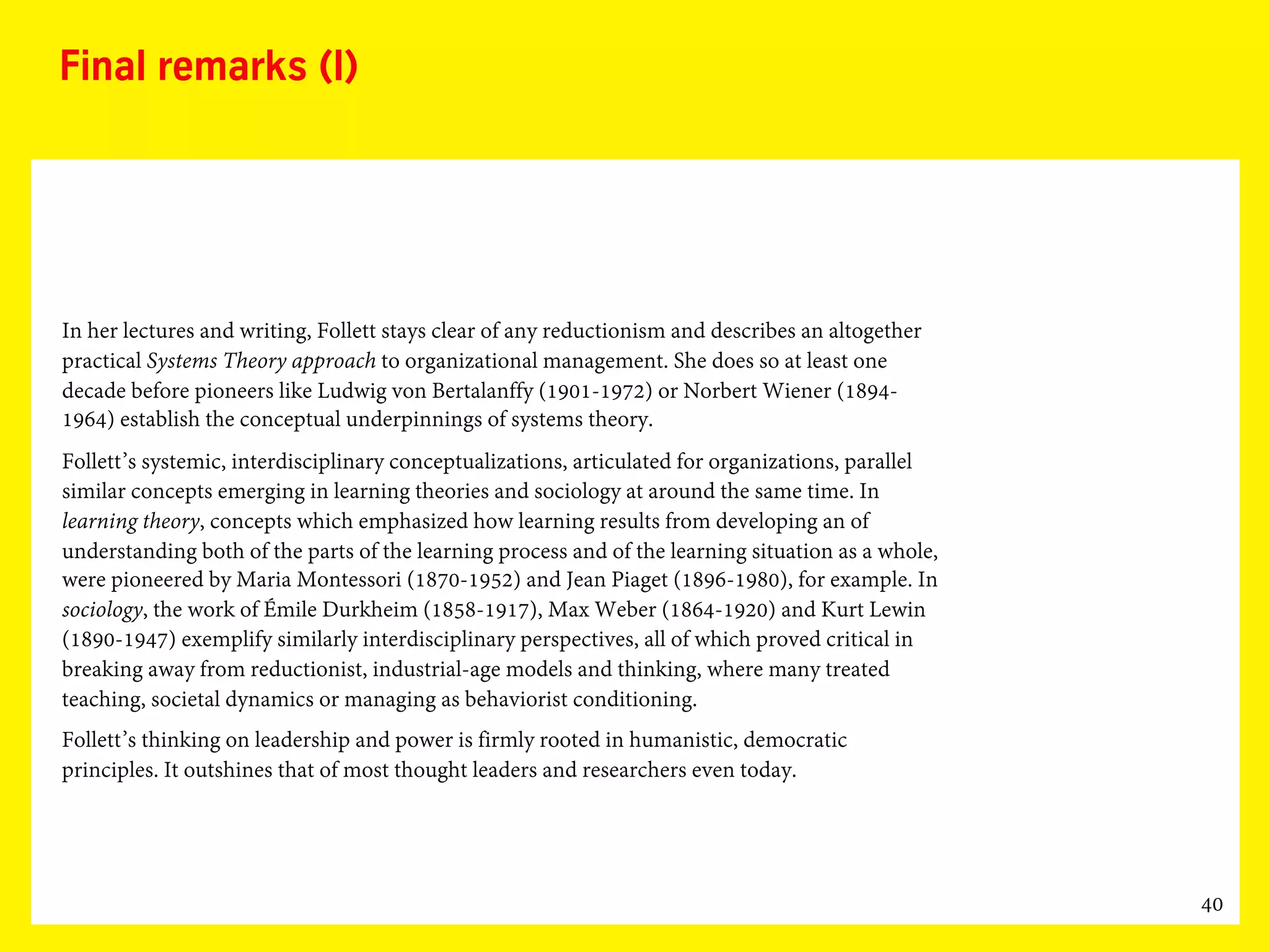 40
Final remarks (I)
In her lectures and writing, Follett stays clear of any reductionism and describes an altogether
practical Systems Theory approach to organizational management. She does so at least one
decade before pioneers like Ludwig von Bertalanffy (1901-1972) or Norbert Wiener (1894-
1964) establish the conceptual underpinnings of systems theory.
Follett’s systemic, interdisciplinary conceptualizations, articulated for organizations, parallel
similar concepts emerging in learning theories and sociology at around the same time. In
learning theory, concepts which emphasized how learning results from developing an of
understanding both of the parts of the learning process and of the learning situation as a whole,
were pioneered by Maria Montessori (1870-1952) and Jean Piaget (1896-1980), for example. In
sociology, the work of Émile Durkheim (1858-1917), Max Weber (1864-1920) and Kurt Lewin
(1890-1947) exemplify similarly interdisciplinary perspectives, all of which proved critical in
breaking away from reductionist, industrial-age models and thinking, where many treated
teaching, societal dynamics or managing as behaviorist conditioning.
Follett’s thinking on leadership and power is firmly rooted in humanistic, democratic
principles. It outshines that of most thought leaders and researchers even today.
 