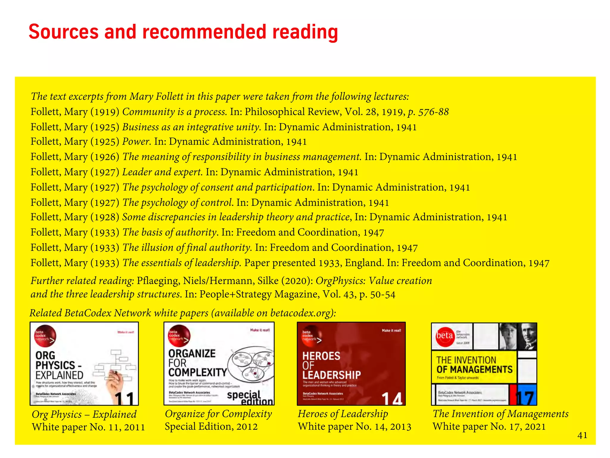 41
Sources and recommended reading
The text excerpts from Mary Follett in this paper were taken from the following lectures:
Follett, Mary (1919) Community is a process. In: Philosophical Review, Vol. 28, 1919, p. 576-88
Follett, Mary (1925) Business as an integrative unity. In: Dynamic Administration, 1941
Follett, Mary (1925) Power. In: Dynamic Administration, 1941
Follett, Mary (1926) The meaning of responsibility in business management. In: Dynamic Administration, 1941
Follett, Mary (1927) Leader and expert. In: Dynamic Administration, 1941
Follett, Mary (1927) The psychology of consent and participation. In: Dynamic Administration, 1941
Follett, Mary (1927) The psychology of control. In: Dynamic Administration, 1941
Follett, Mary (1928) Some discrepancies in leadership theory and practice, In: Dynamic Administration, 1941
Follett, Mary (1933) The basis of authority. In: Freedom and Coordination, 1947
Follett, Mary (1933) The illusion of final authority. In: Freedom and Coordination, 1947
Follett, Mary (1933) The essentials of leadership. Paper presented 1933, England. In: Freedom and Coordination, 1947
Further related reading: Pflaeging, Niels/Hermann, Silke (2020): OrgPhysics: Value creation
and the three leadership structures. In: People+Strategy Magazine, Vol. 43, p. 50-54
Org Physics – Explained
White paper No. 11, 2011
Heroes of Leadership
White paper No. 14, 2013
The Invention of Managements
White paper No. 17, 2021
Organize for Complexity
Special Edition, 2012
Related BetaCodex Network white papers (available on betacodex.org):
 