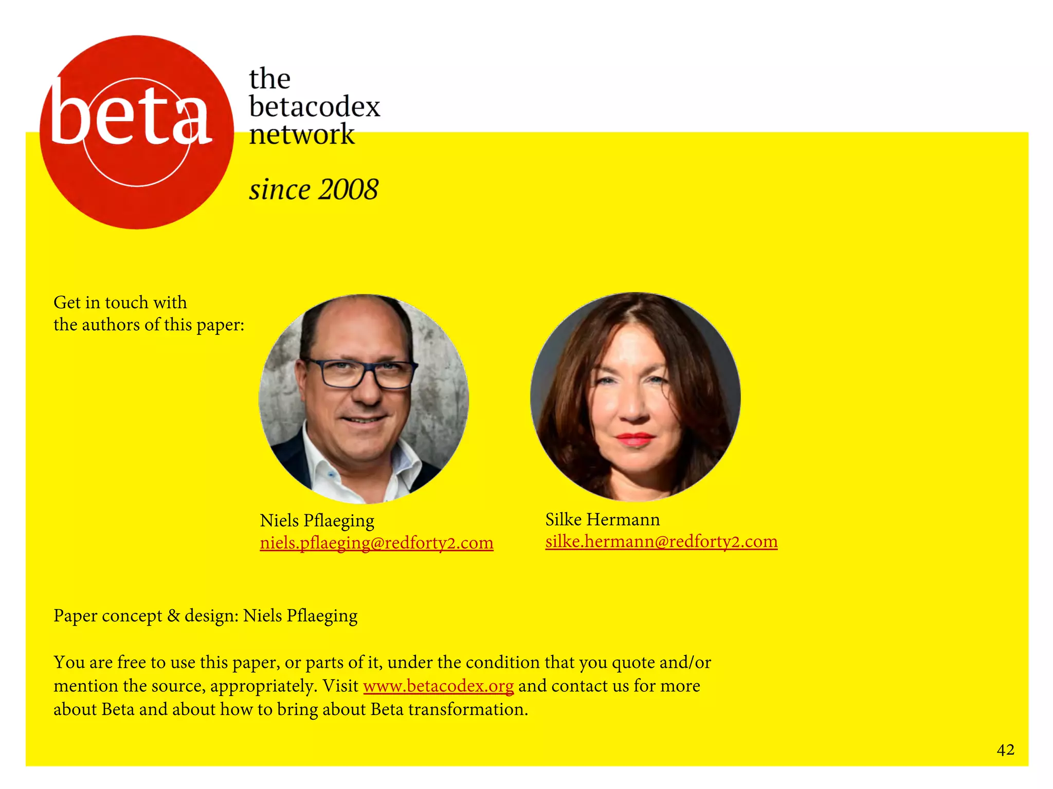 42
Niels Pflaeging
niels.pflaeging@redforty2.com
Silke Hermann
silke.hermann@redforty2.com
Get in touch with
the authors of this paper:
Paper concept & design: Niels Pflaeging
You are free to use this paper, or parts of it, under the condition that you quote and/or
mention the source, appropriately. Visit www.betacodex.org and contact us for more
about Beta and about how to bring about Beta transformation.
 