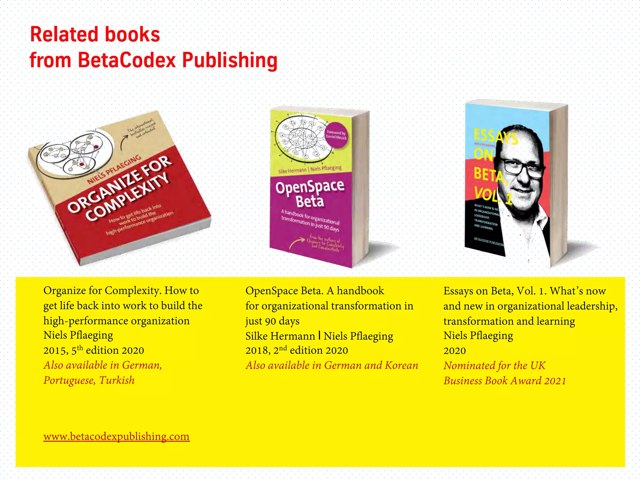 www.betacodexpublishing.com
Related books
from BetaCodex Publishing
Organize for Complexity. How to
get life back into work to build the
high-performance organization
Niels Pflaeging
2015, 5th edition 2020
Also available in German,
Portuguese, Turkish
Essays on Beta, Vol. 1. What’s now
and new in organizational leadership,
transformation and learning
Niels Pflaeging
2020
Nominated for the UK
Business Book Award 2021
OpenSpace Beta. A handbook
for organizational transformation in
just 90 days
Silke Hermann I Niels Pflaeging
2018, 2nd edition 2020
Also available in German and Korean
 