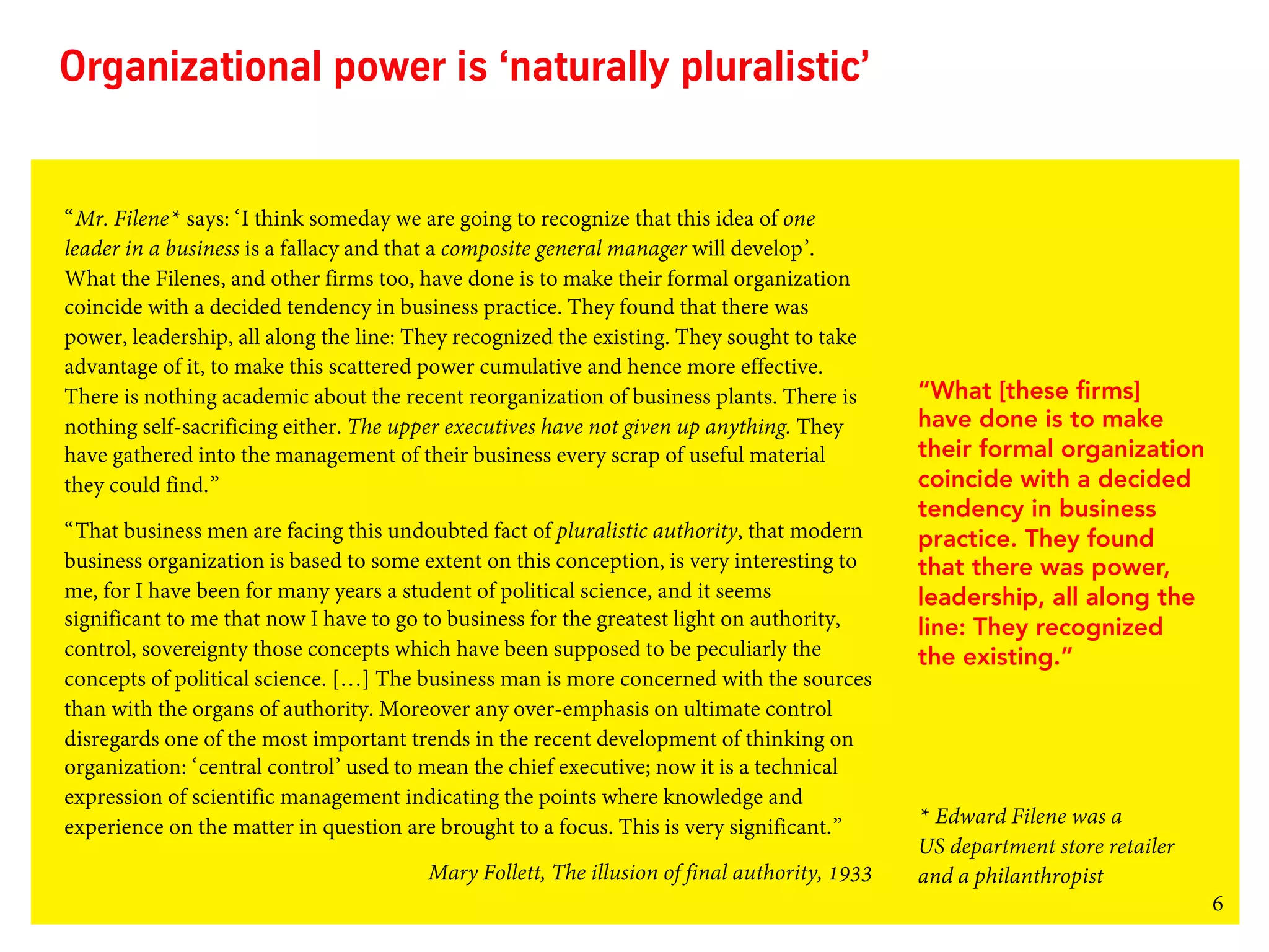 6
Organizational power is ‘naturally pluralistic’
“Mr. Filene* says: ‘I think someday we are going to recognize that this idea of one
leader in a business is a fallacy and that a composite general manager will develop’.
What the Filenes, and other firms too, have done is to make their formal organization
coincide with a decided tendency in business practice. They found that there was
power, leadership, all along the line: They recognized the existing. They sought to take
advantage of it, to make this scattered power cumulative and hence more effective.
There is nothing academic about the recent reorganization of business plants. There is
nothing self-sacrificing either. The upper executives have not given up anything. They
have gathered into the management of their business every scrap of useful material
they could find.”
“That business men are facing this undoubted fact of pluralistic authority, that modern
business organization is based to some extent on this conception, is very interesting to
me, for I have been for many years a student of political science, and it seems
significant to me that now I have to go to business for the greatest light on authority,
control, sovereignty those concepts which have been supposed to be peculiarly the
concepts of political science. […] The business man is more concerned with the sources
than with the organs of authority. Moreover any over-emphasis on ultimate control
disregards one of the most important trends in the recent development of thinking on
organization: ‘central control’ used to mean the chief executive; now it is a technical
expression of scientific management indicating the points where knowledge and
experience on the matter in question are brought to a focus. This is very significant.”
Mary Follett, The illusion of final authority, 1933
“What [these firms]
have done is to make
their formal organization
coincide with a decided
tendency in business
practice. They found
that there was power,
leadership, all along the
line: They recognized
the existing.”
* Edward Filene was a
US department store retailer
and a philanthropist
 