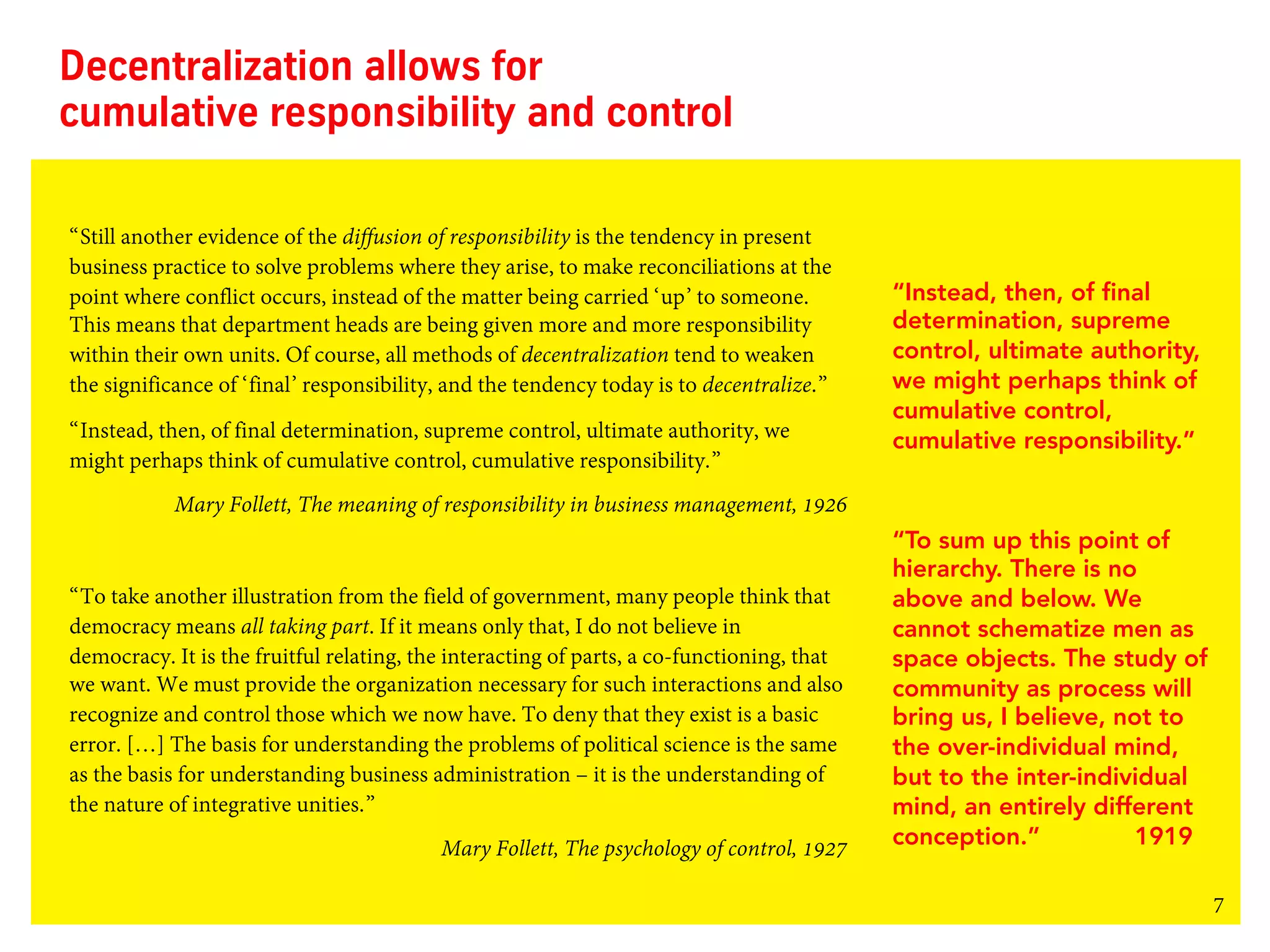 7
Decentralization allows for
cumulative responsibility and control
“Still another evidence of the diffusion of responsibility is the tendency in present
business practice to solve problems where they arise, to make reconciliations at the
point where conflict occurs, instead of the matter being carried ‘up’ to someone.
This means that department heads are being given more and more responsibility
within their own units. Of course, all methods of decentralization tend to weaken
the significance of ‘final’ responsibility, and the tendency today is to decentralize.”
“Instead, then, of final determination, supreme control, ultimate authority, we
might perhaps think of cumulative control, cumulative responsibility.”
Mary Follett, The meaning of responsibility in business management, 1926
“To take another illustration from the field of government, many people think that
democracy means all taking part. If it means only that, I do not believe in
democracy. It is the fruitful relating, the interacting of parts, a co-functioning, that
we want. We must provide the organization necessary for such interactions and also
recognize and control those which we now have. To deny that they exist is a basic
error. […] The basis for understanding the problems of political science is the same
as the basis for understanding business administration – it is the understanding of
the nature of integrative unities.”
Mary Follett, The psychology of control, 1927
“To sum up this point of
hierarchy. There is no
above and below. We
cannot schematize men as
space objects. The study of
community as process will
bring us, I believe, not to
the over-individual mind,
but to the inter-individual
mind, an entirely different
conception.” 1919
“Instead, then, of final
determination, supreme
control, ultimate authority,
we might perhaps think of
cumulative control,
cumulative responsibility.”
 