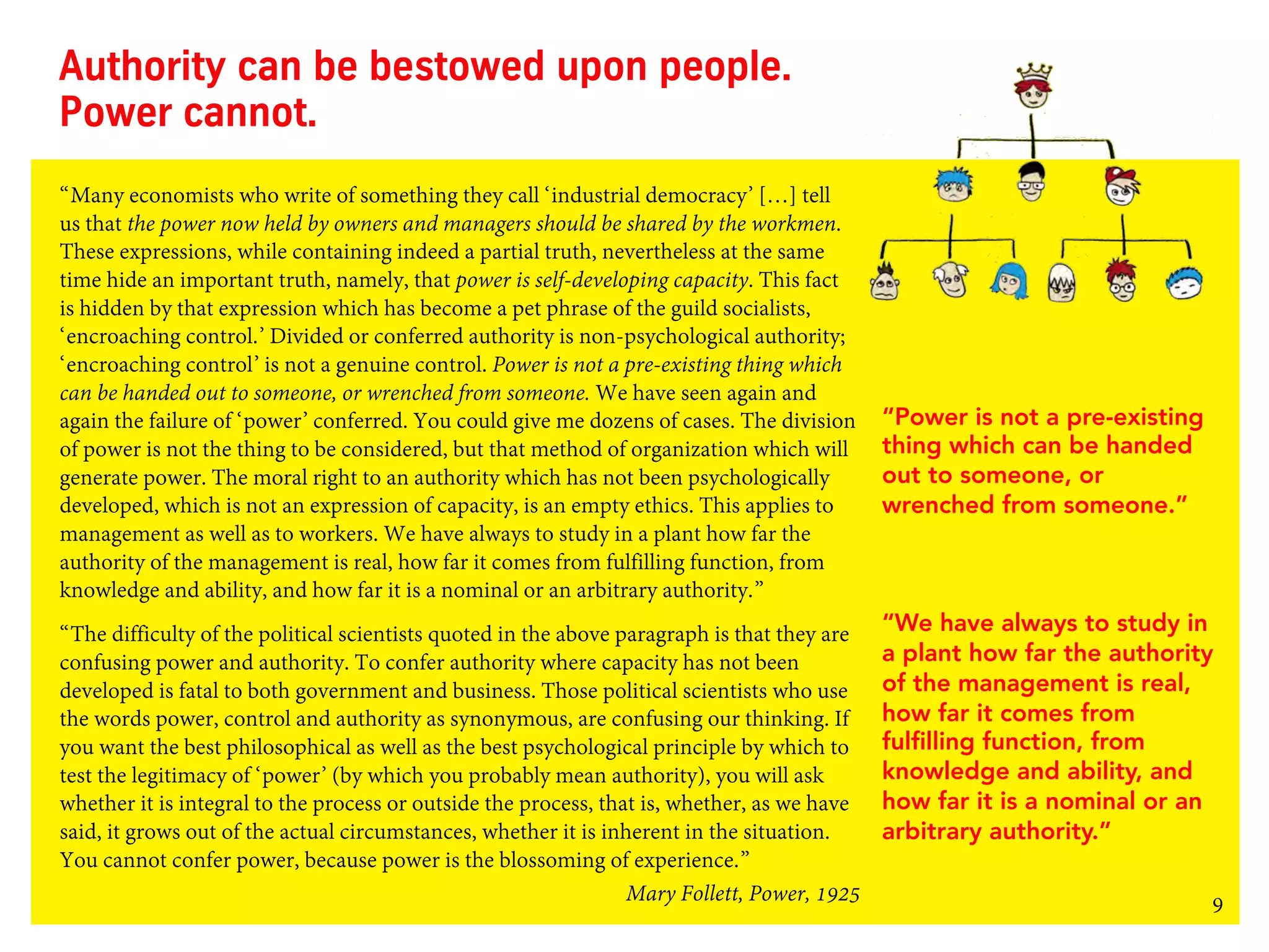 9
Authority can be bestowed upon people.
Power cannot.
“Many economists who write of something they call ‘industrial democracy’ […] tell
us that the power now held by owners and managers should be shared by the workmen.
These expressions, while containing indeed a partial truth, nevertheless at the same
time hide an important truth, namely, that power is self-developing capacity. This fact
is hidden by that expression which has become a pet phrase of the guild socialists,
‘encroaching control.’ Divided or conferred authority is non-psychological authority;
‘encroaching control’ is not a genuine control. Power is not a pre-existing thing which
can be handed out to someone, or wrenched from someone. We have seen again and
again the failure of ‘power’ conferred. You could give me dozens of cases. The division
of power is not the thing to be considered, but that method of organization which will
generate power. The moral right to an authority which has not been psychologically
developed, which is not an expression of capacity, is an empty ethics. This applies to
management as well as to workers. We have always to study in a plant how far the
authority of the management is real, how far it comes from fulfilling function, from
knowledge and ability, and how far it is a nominal or an arbitrary authority.”
“The difficulty of the political scientists quoted in the above paragraph is that they are
confusing power and authority. To confer authority where capacity has not been
developed is fatal to both government and business. Those political scientists who use
the words power, control and authority as synonymous, are confusing our thinking. If
you want the best philosophical as well as the best psychological principle by which to
test the legitimacy of ‘power’ (by which you probably mean authority), you will ask
whether it is integral to the process or outside the process, that is, whether, as we have
said, it grows out of the actual circumstances, whether it is inherent in the situation.
You cannot confer power, because power is the blossoming of experience.”
Mary Follett, Power, 1925
“Power is not a pre-existing
thing which can be handed
out to someone, or
wrenched from someone.”
“We have always to study in
a plant how far the authority
of the management is real,
how far it comes from
fulfilling function, from
knowledge and ability, and
how far it is a nominal or an
arbitrary authority.”
 