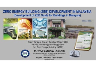 Ready for Zero Energy Building (Ready ZEB)
Nearly Zero Energy Building (nZEB)
Net Zero Energy Building (NZEB)
30 June 2021
TS. STEVE ANTHONY LOJUNTIN
SUSTAINABLE ENERGY DEVELOPMENT AUTHORITY
(SEDA MALAYSIA)
Tel / SMS / WhatsApps : +6019 2829102
steve@seda.gov.my
ZERO ENERGY BUILDING (ZEB) DEVELOPMENT IN MALAYSIA
(Development of ZEB Guide for Buildings in Malaysia)
 