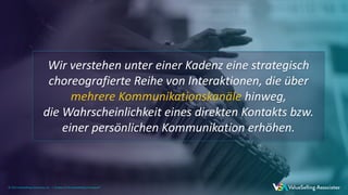 © 2021 ValueSelling Associates, Inc. | Creator of the ValueSelling Framework®
© 2021 ValueSelling Associates, Inc. | Creator of the ValueSelling Framework®
© 2021 ValueSelling Associates, Inc. | Creator of the ValueSelling Framework®
Wir verstehen unter einer Kadenz eine strategisch
choreografierte Reihe von Interaktionen, die über
mehrere Kommunikationskanäle hinweg,
die Wahrscheinlichkeit eines direkten Kontakts bzw.
einer persönlichen Kommunikation erhöhen.
 