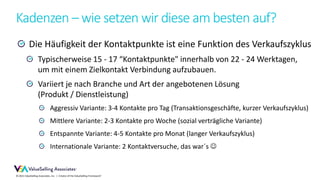 © 2021 ValueSelling Associates, Inc. | Creator of the ValueSelling Framework®
Kadenzen – wie setzen wir diese am besten auf?
Die Häufigkeit der Kontaktpunkte ist eine Funktion des Verkaufszyklus
Typischerweise 15 - 17 “Kontaktpunkte" innerhalb von 22 - 24 Werktagen,
um mit einem Zielkontakt Verbindung aufzubauen.
Variiert je nach Branche und Art der angebotenen Lösung
(Produkt / Dienstleistung)
Aggressiv Variante: 3-4 Kontakte pro Tag (Transaktionsgeschäfte, kurzer Verkaufszyklus)
Mittlere Variante: 2-3 Kontakte pro Woche (sozial verträgliche Variante)
Entspannte Variante: 4-5 Kontakte pro Monat (langer Verkaufszyklus)
Internationale Variante: 2 Kontaktversuche, das war´s 
 