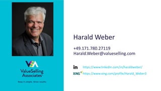 © 2021 ValueSelling Associates, Inc. | Creator of the ValueSelling Framework®
• Keep it simple. Drive results.
Harald Weber
+49.171.780.27119
Harald.Weber@valueselling.com
https://www.linkedin.com/in/haraldweber/
https://www.xing.com/profile/Harald_Weber3
 