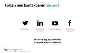 © 2021 ValueSelling Associates, Inc. | Creator of the ValueSelling Framework®
Folgen und kontaktieren Sie uns!
ValueSelling-
Associates
ValueSellingAssoc
ValueSelling
Associates
@Valuselling
#ValueSelling #VSAWebinar
#KeepItSimpleDriveResults
 