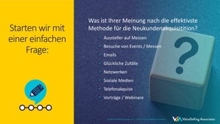 © 2021 ValueSelling Associates, Inc. | Creator of the ValueSelling Framework®
© 2021 ValueSelling Associates, Inc. | Creator of the ValueSelling Framework®
Starten wir mit
einer einfachen
Frage:
Was ist Ihrer Meinung nach die effektivste
Methode für die Neukundenakquisitition?
Aussteller auf Messen
Besuche von Events / Messen
Emails
Glückliche Zufälle
Netzwerken
Soziale Medien
Telefonakquise
Vorträge / Webinare
© 2021 ValueSelling Associates, Inc. | Creator of the ValueSelling Framework®
 