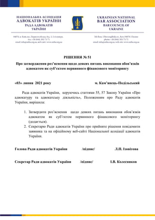 РІШЕННЯ № 51
Про затвердження роз’яснення щодо деяких питань виконання обов’язків
адвокатом як суб’єктом первинного фінансового моніторингу
«03» липня 2021 року м. Кам’янець-Подільський
Рада адвокатів України, керуючись статтями 55, 57 Закону України «Про
адвокатуру та адвокатську діяльність», Положенням про Раду адвокатів
України, вирішила:
1. Затвердити роз’яснення щодо деяких питань виконання обов’язків
адвокатом як суб’єктом первинного фінансового моніторингу
(додається).
2. Секретарю Ради адвокатів України про прийняте рішення повідомити
заявника та на офіційному веб-сайті Національної асоціації адвокатів
України.
Голова Ради адвокатів України /підпис/ Л.П. Ізовітова
Секретар Ради адвокатів України /підпис/ І.В. Колесников
 